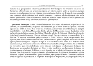 La normalidad de una iglesia bíblica 199
nombre en el que podamos ser salvos; en el nombre del Señor Jesús nos reunimos con todos los
hermanos, sabiendo que son una misma iglesia, un mismo cuerpo, juntos y unánimes, aunque
estemos en muchas casas; porque esta casa no es una iglesia distinta a la de aquella casa, y aquella
casa no es una iglesia distinta a la de aquella otra casa, y no es una iglesia distinta de esta, no; la
misma iglesia en las casas, en un estadio, puede ser un salón, en un templo inclusive, pero lo que
hace a la iglesia es Cristo y los santos; es una sola iglesia juntos.
Iglesias de una región. Ahora, cuando ustedes ven en la Biblia los nombres de provincias, de
distritos, de departamentos, de países, de continentes, ya el Señor utiliza el “plural”: las siete
iglesias que están en Asia. Asia no es una localidad, Asia es todo un continente; por ejemplo
cuando tú lees en la Biblia, Macedonia, dice las iglesias de Macedonia; cuando dice Judea, habla
de las iglesias de Judea; cuando dice Siria y Cilicia, las iglesias de Siria y de Cilicia; las iglesias de
Asia, las iglesias de los santos. ¿Por qué utiliza el plural? Esto no es simple, hermanos. Esta “s” o
falta de “s” es muy importante, porque cuando el Señor, mirando hacia una provincia, dice
iglesias, pues el Señor reconoce varias; o sea, cada una es una iglesia completa; no necesita de otra
iglesia para ser ella iglesia. La iglesia de aquí es la de Facatativá; la de Roma, es la de Roma. Siria
es una nación, y Damasco es una ciudad de Siria en donde había una iglesia bíblica. En la Biblia tú
no encuentras que otra ciudad reine sobre otra; en cada iglesia son hermanos; la iglesia de
Esmirna es un candelero, la iglesia en Efeso es otro candelero, son hermanos; la iglesia en
Antioquía es otro, la iglesia de Filipos es otro. Ustedes son la iglesia de Facatativá con todos los
hijos de Dios; la iglesia de Guayabetal es otra iglesia hermana, la iglesia de Sopó es otra iglesia
hermana, la iglesia de Villeta es otra iglesia hermana. ¿Qué quiere decir eso? Como hay comunión
entre las iglesias, la jurisdicción es su propio municipio, su propia aldea, su propia población, la
 