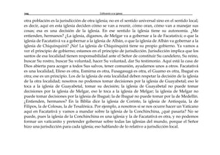 Edificando a la Iglesia200
otra población es la jurisdicción de otra iglesia; no en el sentido universal sino en el sentido local;
es decir, aquí en esta iglesia deciden cómo se van a reunir, cómo oran, cómo van a manejar sus
cosas; esa es una decisión de la iglesia. En ese sentido la iglesia tiene su autonomía. ¿Me
entienden, hermanos? ¿La iglesia, digamos, de Melgar va a gobernar a la de Facatativá; o que la
iglesia de Facatativá va a gobernar a la iglesia de Albán, o que la iglesia de Albán va gobernar a la
iglesia de Chiquinquirá? ¡No! La iglesia de Chiquinquirá tiene su propio gobierno. Ya vamos a
ver el principio de gobierno; estamos en el principio de jurisdicción. Jurisdicción implica que los
santos de esa localidad tienen responsabilidad ante el Señor de constituir Su candelero, Su reino,
buscar Su rostro, buscar Su voluntad, hacer Su voluntad, dar Su testimonio. Aquí está la casa de
Dios abierta para acoger a todos Sus salvos, tener comunión, ayudarnos unos a otros. Facatativá
es una localidad, Efeso es otra, Esmirna es otra, Fusagasugá es otra, el Guamo es otra, Ibagué es
otra; ese es un principio. Los de la iglesia de esta localidad deben respetar la decisión de la iglesia
de la otra localidad; nosotros no podemos tomar decisiones por la iglesia de Guayabetal; eso le
toca a la iglesia de Guayabetal, tomar su decisión; la iglesia de Guayabetal no puede tomar
decisiones por la iglesia de Melgar, eso le toca a la iglesia de Melgar; la iglesia de Melgar no
puede tomar decisiones por la iglesia de Ibagué; la de Ibagué no puede tomar por la de Medellín.
¿Entienden, hermanos? En la Biblia dice la iglesia de Corinto, la iglesia de Antioquía, la de
Filipos, la de Colosas, la de Tesalónica. Por ejemplo, a nosotros si se nos ocurre hacer un Vaticano
aquí en Facatativá y vamos a mandar sobre la iglesia de la Conchinchina, ¿qué pasaría? No se
puede, pues la iglesia de la Conchinchina es una iglesia y la de Facatativá es otra, y no podemos
formar un vaticanito y pretender gobernar sobre todas las iglesias del mundo, porque el Señor
hizo una jurisdicción para cada iglesia; eso hablando de lo relativo a jurisdicción local.
 