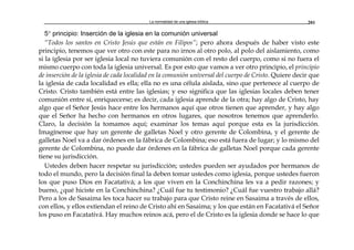 La normalidad de una iglesia bíblica 201
5° principio: Inserción de la iglesia en la comunión universal
“Todos los santos en Cristo Jesús que están en Filipos”; pero ahora después de haber visto este
principio, tenemos que ver otro con este para no irnos al otro polo, al polo del aislamiento, como
si la iglesia por ser iglesia local no tuviera comunión con el resto del cuerpo, como si no fuera el
mismo cuerpo con toda la iglesia universal. Es por esto que vamos a ver otro principio, el principio
de inserción de la iglesia de cada localidad en la comunión universal del cuerpo de Cristo. Quiere decir que
la iglesia de cada localidad es ella; ella no es una célula aislada, sino que pertenece al cuerpo de
Cristo. Cristo también está entre las iglesias; y eso significa que las iglesias locales deben tener
comunión entre sí, enriquecerse; es decir, cada iglesia aprende de la otra; hay algo de Cristo, hay
algo que el Señor Jesús hace entre los hermanos aquí que otros tienen que aprender, y hay algo
que el Señor ha hecho con hermanos en otros lugares, que nosotros tenemos que aprenderlo.
Claro, la decisión la tomamos aquí; examinar los temas aquí porque esta es la jurisdicción.
Imagínense que hay un gerente de galletas Noel y otro gerente de Colombina, y el gerente de
galletas Noel va a dar órdenes en la fábrica de Colombina; eso está fuera de lugar; y lo mismo del
gerente de Colombina, no puede dar órdenes en la fábrica de galletas Noel porque cada gerente
tiene su jurisdicción.
Ustedes deben hacer respetar su jurisdicción; ustedes pueden ser ayudados por hermanos de
todo el mundo, pero la decisión final la deben tomar ustedes como iglesia, porque ustedes fueron
los que puso Dios en Facatativá; a los que viven en la Conchinchina les va a pedir razones; y
bueno, ¿qué hiciste en la Conchinchina? ¿Cuál fue tu testimonio? ¿Cuál fue vuestro trabajo allá?
Pero a los de Sasaima les toca hacer su trabajo para que Cristo reine en Sasaima a través de ellos,
con ellos, y ellos extiendan el reino de Cristo ahí en Sasaima; y los que están en Facatativá el Señor
los puso en Facatativá. Hay muchos reinos acá, pero el de Cristo es la iglesia donde se hace lo que
 