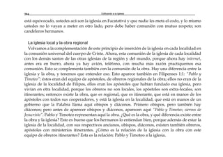 Edificando a la Iglesia204
está equivocado, ustedes acá son la iglesia en Facatativá y que nadie les meta el codo, y lo mismo
ustedes no lo vayan a meter en otro lado, pero debe haber comunión con mutuo respeto; son
candeleros hermanos.
La iglesia local y la obra regional
Volvamos a la complementación de este principio de inserción de la iglesia en cada localidad en
la comunión universal del cuerpo de Cristo. Ahora, esta comunión de la iglesia de cada localidad
con los demás santos de las otras iglesias de la región y del mundo, porque ahora hay internet,
antes era en burro, ahora ya hay avión, teléfono, con mucha más razón practiquemos esa
comunión. Esto se complementa también con la comunión de la obra. Hay una diferencia entre la
iglesia y la obra, y tenemos que entender eso. Esto aparece también en Filipenses 1:1: “Pablo y
Timoteo”; éstos eran del equipo de apóstoles, de obreros regionales de la obra; ellos no eran de la
iglesia de la localidad de Filipos, ellos eran los apóstoles que habían fundado esa iglesia, pero
vivían en otra localidad, porque los obreros no son locales, los apóstoles son extra-locales, son
itinerantes; entonces existe la obra, que es regional, que es itinerante, que está en manos de los
apóstoles con todos sus cooperadores, y está la iglesia en la localidad, que está en manos de un
gobierno que la Palabra llama aquí obispos y diáconos. Primero obispos, pero también hay
diáconos; pero antes de aparecer obispos y diáconos, aparecen aquí “Pablo y Timoteo, siervos de
Jesucristo”. Pablo y Timoteo representan aquí la obra. ¿Qué es la obra, y qué diferencia existe entre
la obra y la iglesia? Esto es bueno que los hermanos lo entiendan bien, porque además de estar la
iglesia de la localidad, con sus respectivos ancianos, obispos, diáconos, existen también obreros,
apóstoles con ministerios itinerantes. ¿Cómo es la relación de la iglesia con la obra con este
equipo de obreros itinerantes? Esta es la relación: Pablo y Timoteo a la iglesia.
 