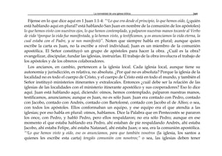 La normalidad de una iglesia bíblica 205
Fíjense en lo que dice aquí en 1 Juan 1:1-4: “1Lo que era desde el principio, lo que hemos oído, (¿quién
está hablando aquí en plural? está hablando San Juan en nombre de la comunión de los apóstoles)
lo que hemos visto con nuestros ojos, lo que hemos contemplado, y palparon nuestras manos tocante al Verbo
de vida 2(porque la vida fue manifestada, y la hemos visto, y testificamos, y os anunciamos la vida eterna, la
cual estaba con el Padre, y se nos manifestó)”. Noten que siempre habla en plural; aunque quien
escribe la carta es Juan, no la escribe a nivel individual; Juan es un miembro de la comunión
apostólica. El Señor constituyó un grupo de apóstoles para hacer la obra. ¿Cuál es la obra?
evangelizar, discipular, fundar las iglesias, instruirlas. El trabajo de la obra involucra el trabajo de
los apóstoles y de los obreros colaboradores.
Los ancianos, en cambio, pertenecen a la iglesia local. Cada iglesia local, aunque tiene su
autonomía y jurisdicción, es relativa, no absoluta. ¿Por qué no es absoluta? Porque la iglesia de la
localidad no es todo el cuerpo de Cristo, y el cuerpo de Cristo está en todo el mundo, y también el
Señor instituyó ministerios itinerantes y extralocales. Entonces ¿cuál debe ser la relación de las
iglesias de las localidades con el ministerio itinerante apostólico y sus cooperadores? Eso lo dice
aquí. Juan está hablando aquí, diciendo: oímos, hemos contemplado, palparon nuestras manos,
testificamos, anunciamos; aunque es Juan, no es sólo Juan. Juan era contado con Pedro, contado
con Jacobo, contado con Andrés, contado con Bartolomé, contado con Jacobo el de Alfeo; o sea,
con todos los apóstoles. Ellos conformaban un equipo, y ese equipo era el que atendía a las
iglesias; por eso habla en plural: oímos, hablamos. Dice la Palabra que en Pentecostés se pararon
los once, con Pedro, y habló Pedro, pero ellos respaldaron; no era sólo Pedro; aunque en ese
momento el que estaba hablando era Pedro, ahí estaban de pie respaldando Andrés, ahí estaba
Jacobo, ahí estaba Felipe, ahí estaba Natanael, ahí estaba Juan; o sea, era la comunión apostólica.
“3Lo que hemos visto y oído, eso os anunciamos, para que también vosotros (la iglesia, los santos a
quienes les escribe esta carta) tengáis comunión con nosotros;” o sea, las iglesias deben tener
 