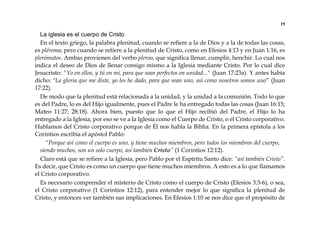 19
La iglesia es el cuerpo de Cristo
En el texto griego, la palabra plenitud, cuando se refiere a la de Dios y a la de todas las cosas,
es pléroma; pero cuando se refiere a la plenitud de Cristo, como en Efesios 4:13 y en Juan 1:16, es
plerómatos. Ambas provienen del verbo pleroo, que significa llenar, cumplir, henchir. Lo cual nos
indica el deseo de Dios de llenar consigo mismo a la Iglesia mediante Cristo. Por lo cual dice
Jesucristo: "Yo en ellos, y tú en mí, para que sean perfectos en unidad..." (Juan 17:23a). Y antes había
dicho: "La gloria que me diste, yo les he dado, para que sean uno, así como nosotros somos uno” (Juan
17:22).
De modo que la plenitud está relacionada a la unidad, y la unidad a la comunión. Todo lo que
es del Padre, lo es del Hijo igualmente, pues el Padre le ha entregado todas las cosas (Juan 16:15;
Mateo 11:27; 28:18). Ahora bien, puesto que lo que el Hijo recibió del Padre, el Hijo lo ha
entregado a la Iglesia, por eso se ve a la Iglesia como el Cuerpo de Cristo, o el Cristo corporativo.
Hablamos del Cristo corporativo porque de Él nos habla la Biblia. En la primera epístola a los
Corintios escribía el apóstol Pablo:
“Porque así como el cuerpo es uno, y tiene muchos miembros, pero todos los miembros del cuerpo,
siendo muchos, son un solo cuerpo, así también Cristo” (1 Corintios 12:12).
Claro está que se refiere a la Iglesia, pero Pablo por el Espíritu Santo dice: “así también Cristo”.
Es decir, que Cristo es como un cuerpo que tiene muchos miembros. A esto es a lo que llamamos
el Cristo corporativo.
Es necesario comprender el misterio de Cristo como el cuerpo de Cristo (Efesios 3:3-6), o sea,
el Cristo corporativo (1 Corintios 12:12), para entender mejor lo que significa la plenitud de
Cristo, y entonces ver también sus implicaciones. En Efesios 1:10 se nos dice que el propósito de
 