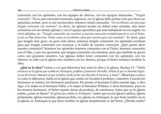 Edificando a la Iglesia206
comunión con los apóstoles, con los equipos de obreros, con los equipos itinerantes. “Tengáis
comunión”. No es una comunión insensata, ingenuos, no; la iglesia debe probar a los que dicen ser
apóstoles; probar, pero si son reconocidos, entonces tened comunión. “Os escribimos esto para que
tengáis comunión con nosotros”; es decir, las iglesias locales no deben estar aisladas, sino tener
comunión con las demás iglesias y con el equipo apostólico que esta trabajando en esa región; no
vivir aislados, no. “Tengáis comunión con nosotros; y nuestra comunión verdaderamente es con el Padre,
y con su Hijo Jesucristo. 4Estas cosas os escribimos, para que vuestro gozo sea cumplido”. Es decir, para
que tengáis más gozo, un gozo más pleno; entonces tengáis comunión; los apóstoles escribían
para que tengáis comunión con nosotros; y él habla de nuestra comunión. ¿Qué quiere decir
nuestra comunión? Nosotros los apóstoles tenemos comunión con el Padre, tenemos comunión
con el Hijo, y por eso queremos que tengan comunión con nosotros, para que también se gocen
como nos gozamos nosotros. Las iglesias deben tener comunión con los apóstoles, con los
obreros; no sólo con la iglesia sino también con los obreros, porque el Señor instituyó también la
obra.
¿Qué es la obra? Vamos a ver qué diferencia hay entre la obra y la iglesia. Hechos 13: “1Había
entonces en la iglesia que estaba en Antioquía, profetas y maestros: Bernabé, Simón el que se llamaba Niger,
Lucio de Cirene, Manaén el que se había criado junto con Herodes el tetrarca, y Saulo”. Menciona a cinco;
es como si dijéramos, había en la iglesia que estaba en Facatativá profetas y maestros. Cuando los
hermanos se reúnen, los hermanos participan. De pronto el hermano Carlos enseña algo, o dice
algo, a lo mejor es el hermano Fabio, a lo mejor el hermano William, u otros hermanos, pues en
los mismos hermanos, el Señor reparte dones de profecía, de enseñanza; noten que ya la iglesia
estaba, ¿cómo se llama? “la iglesia que estaba en Antioquía”; noten que no era iglesia católica, iglesia
protestante, iglesia maronita, iglesia jacobita, no; iglesia en Antioquía; lo que tiene nombre no es
la iglesia, es Antioquía la que tiene nombre; la iglesia simplemente es del Señor. ¿Dónde estaba?
 