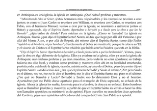La normalidad de una iglesia bíblica 207
en Antioquía, es una iglesia, la iglesia en Antioquía. ¿Qué había? profetas y maestros.
“2Ministrando éstos al Señor, (estos hermanos más responsables y los varones se reunían a orar
juntos; es como si Juan Carlos se reuniera con William, se reuniera con Carlos, se reuniera con
Fabio, con el hermano Manuel, vamos a orar por la iglesia; se reunieron a ministrar juntos al
Señor) y ayunando, dijo el Espíritu Santo: Apartadme a Bernabé y a Saulo para la obra a que los he
llamado”. ¿Apartarles de dónde? Pues estaban en la iglesia. ¿Cómo se llamaba? La iglesia en
Antioquía. Bueno, ¿qué dijo el Espíritu Santo? Noten, no fue que llegó por allá del Vaticano o por
allá del Monte Attos, o por allá de Bogotá; ahí mismo dijo el Espíritu Santo, como dijo Pablo:
“apóstol no de hombres, ni por hombres”; directamente el Señor se movió ahí, porque la cabeza es ‘El,
y el vicario de Cristo es el Espíritu Santo infalible que habló con Su Palabra que está en la Biblia.
“Dijo el Espíritu Santo: Apartadme a Bernabé y a Saulo para la obra a que los he llamado”. Vemos, pues,
que la obra es algo diferente de la iglesia. Ellos ya estaban en la iglesia, ellos ya eran la iglesia de
Antioquía; eran incluso profetas y ya eran maestros, pero todavía no eran apóstoles; su trabajo
todavía era sólo local, y estaban como profetas y maestros ellos ahí en su localidad enseñando,
profetizando, cuidando la iglesia, orando, ministrando, ayunando al Señor; pero de pronto dijo el
Espíritu Santo: ustedes cinco acá. ¿Por qué el primero Bernabé y Saulo el último? ¡Ah! pero Saulo
es el último, no; no, eso no lo dice el hombre; eso lo dice el Espíritu Santo; no, pero es el último.
¿Por qué no Bernabé y Lucio? Bernabé y Saulo; eso lo determinó Dios y no el hombre.
Apartadme; por eso Pablo decía: apartado para el evangelio de Dios; separado, no echado de la
iglesia. Ahora la iglesia los suelta, los envía para ir a la obra; la obra ya no es local. Estos hombres
aquí se llamaban profetas y maestros; a partir de que el Espíritu Santo los envió a hacer la obra
son llamados apóstoles; su ministerio es de apóstol. Fíjate que ellos no eran de los doce apóstoles
del Cordero, pero eran apóstoles edificadores del cuerpo de Cristo. San Pablo era apóstol.
 