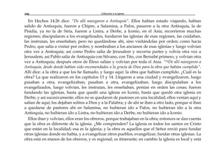 Edificando a la Iglesia208
En Hechos 14:26 dice: “De allí navegaron a Antioquía”. Ellos habían estado viajando, habían
salido de Antioquía, fueron a Chipre, a Salamina, a Pafos, pasaron a la otra Antioquía, la de
Pisidia, ya no la de Siria, fueron a Listra, a Derbe, a Iconio, en el Asia; recorrieron muchas
regiones; discipularon a los evangelizados, fundaron las iglesias de esas regiones, las cuidaban,
las instruían, les enseñaban; pero no quedándose ahí, sino visitándolas por orden; como hacía
Pedro, que salía a visitar por orden; y nombraban a los ancianos de esas iglesias y luego volvían
otra vez a Antioquía; así como Pedro salía de Jerusalem y recorría partes y volvía otra vez a
Jerusalem, así Pablo salía de Antioquía con Silvano, con Tito, con Bernabé primero, y volvían otra
vez a Antioquía; después otros de Éfeso salían y volvían por toda el Asia. “26De allí navegaron a
Antioquía, desde donde habían sido encomendados a la gracia de Dios para la obra que habían cumplido”.
Allí dice: a la obra a que los he llamado, y luego aquí: la obra que habían cumplido. ¿Cuál es la
obra? La que realizaron en los capítulos 13 y 14. Llegaron a una ciudad y evangelizaron, luego
pasaban a otra, evangelizaban; pasaban a otra, evangelizaban, luego discipulaban a los
evangelizados, luego volvían, les instruían, les enseñaban, ponían en orden las cosas; fueron
fundando las iglesias, hasta que quedó una iglesia en Iconio, hasta que quedó otra iglesia en
Derbe, y así sucesivamente; ellos no se quedaron de pastores en una localidad; ellos venían aquí y
salían de aquí; los dejaban solitos a Dios y a la Palabra; y de ahí se iban a otro lado, porque si iban
a quedarse de pastores ahí en Salamina, no hubieran ido a Pafos, no hubieran ido a la otra
Antioquía, no hubieran ido a Listra, no hubieran ido a Derbe, no hubieran ido a Iconio.
Ellos iban y volvían, ellos eran los obreros, porque trabajaban en la obra; entonces se dan cuenta
que la obra es diferente de la iglesia. ¿Me comprenden? La iglesia es todos los santos en Cristo
que están en la localidad; esa es la iglesia; y la obra es aquellos que el Señor envió para fundar
otras iglesias donde no había, y a evangelizar otros pueblos; evangelizar, fundar otras iglesias. La
obra está en manos de los obreros, y es regional, es itinerante; en cambio la iglesia es local y está
 