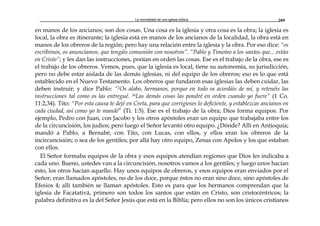 La normalidad de una iglesia bíblica 209
en manos de los ancianos; son dos cosas. Una cosa es la iglesia y otra cosa es la obra; la iglesia es
local, la obra es itinerante; la iglesia está en manos de los ancianos de la localidad, la obra está en
manos de los obreros de la región; pero hay una relación entre la iglesia y la obra. Por eso dice: “os
escribimos, os anunciamos, que tengáis comunión con nosotros”. “Pablo y Timoteo a los santos que... están
en Cristo”; y les dan las instrucciones, ponían en orden las cosas. Ese es el trabajo de la obra, ese es
el trabajo de los obreros. Vemos, pues, que la iglesia es local, tiene su autonomía, su jurisdicción,
pero no debe estar aislada de las demás iglesias, ni del equipo de los obreros; eso es lo que está
establecido en el Nuevo Testamento. Los obreros que fundaron esas iglesias las deben cuidar, las
deben instruir; y dice Pablo: “2Os alabo, hermanos, porque en todo os acordáis de mí, y retenéis las
instrucciones tal como os las entregué. 34Las demás cosas las pondré en orden cuando yo fuere” (1 Co.
11:2,34). Tito: “Por esta causa te dejé en Creta, para que corrigieses lo deficiente, y establezcas ancianos en
cada ciudad, así como yo te mandé” (Ti. 1:5). Ese es el trabajo de la obra; Dios forma equipos. Por
ejemplo, Pedro con Juan, con Jacobo y los otros apóstoles eran un equipo que trabajaba entre los
de la circuncisión, los judíos; pero luego el Señor levantó otro equipo. ¿Dónde? Allí en Antioquía;
mandó a Pablo, a Bernabé, con Tito, con Lucas, con ellos, y ellos eran los obreros de la
incircuncisión; o sea de los gentiles; por allá hay otro equipo, Zenas con Apolos y los que estaban
con ellos.
El Señor formaba equipos de la obra y esos equipos atendían regiones que Dios les indicaba a
cada uno. Bueno, ustedes van a la circuncisión, nosotros vamos a los gentiles; y luego unos hacían
esto, los otros hacían aquello. Hay unos equipos de obreros, y esos equipos eran enviados por el
Señor; eran llamados apóstoles, no de los doce, porque éstos no eran sino doce, sino apóstoles de
Efesios 4; allí también se llaman apóstoles. Esto es para que los hermanos comprendan que la
iglesia de Facatativá, primero son todos los santos que están en Cristo, son cristocéntricos; la
palabra definitiva es la del Señor Jesús que está en la Biblia; pero ellos no son los únicos cristianos
 