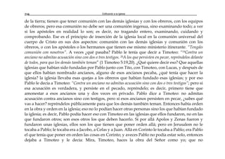 Edificando a la Iglesia210
de la tierra; tienen que tener comunión con las demás iglesias y con los obreros, con los equipos
de obreros; pero esa comunión no debe ser una comunión ingenua, sino examinando todo; a ver
si los apóstoles en realidad lo son; es decir, no tragando entero, examinando, cuidando y
comprobando. Ese es el principio de inserción de la iglesia local en la comunión universal del
cuerpo de Cristo en sus dos aspectos: comunión con las demás iglesias y comunión con los
obreros, o con los apóstoles o los hermanos que tienen ese mismo ministerio itinerante. “Tengáis
comunión con nosotros”. A veces ¿qué pasaba? Pablo le tenía que decir a Timoteo: “19Contra un
anciano no admitas acusación sino con dos o tres testigos. 20A los que persisten en pecar, repréndelos delante
de todos, para que los demás también teman” (1 Timoteo 5:19,20). ¿Qué quiere decir eso? Que aquellas
iglesias que habían sido fundadas por Pablo junto con Tito, con Timoteo, con Lucas, y después de
que ellos habían nombrado ancianos, alguno de esos ancianos pecaba, ¿qué tenía que hacer la
iglesia? la iglesia llevaba esas quejas a los obreros que habían fundado esas iglesias; y por eso
Pablo le decía a Timoteo: “Contra un anciano no admitas acusación sino con dos o tres testigos”; pero si
esa acusación es verdadera, y persiste en el pecado, repréndelo; es decir, primero tiene que
amonestar a esos ancianos una y dos veces en privado. Pablo dice a Timoteo: no admitas
acusación contra ancianos sino con testigos, pero sí esos ancianos persisten en pecar, ¿sabes qué
vas a hacer? repréndelos públicamente para que los demás también teman. Entonces había orden
en la obra y orden en la iglesia; eso no lo podían hacer otras personas sino los que habían fundado
la iglesia; es decir, Pablo podía hacer eso con Timoteo en las iglesias que ellos fundaron, no en las
que fundaron otros; son esos otros los que deben hacerlo. Si por allá Apolos y Zenas fueron y
fundaron unas iglesias, ellos son los que tienen que poner orden allá; pero en Jerusalem no le
tocaba a Pablo; le tocaba era a Jacobo, a Cefas y a Juan. Allá en Corinto le tocaba a Pablo; era Pablo
el que tenía que poner en orden las cosas en Corinto; y aveces Pablo no podía estar solo, entonces
dejaba a Timoteo y le decía: Mira, Timoteo, haces la obra del Señor como yo; que no
 