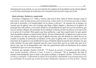 La normalidad de una iglesia bíblica 211
menosprecien tu juventud, ve; esa es la relación de la iglesia de la localidad con las demás iglesias
y con la obra; el principio de inserción en la comunión universal del cuerpo de Cristo.
Sexto principio: Gobierno y supervisión
Volvemos a Filipenses 1:1: “Pablo y Timoteo, (ahí está la obra, tanto el obrero anciano como el
más nuevo, como el más joven) siervos de Jesucristo, a todos santos en Cristo Jesús que están en Filipos
(ahí está la inclusión y la receptividad) con los obispos y diáconos”. Es normal con el tiempo, no
cuando nace la iglesia, sino con el tiempo que llega a haber obispos y diáconos en la iglesia. Al
principio hay sólo santos, y es en éstos donde se van perfilando los que van a ser los ancianos, que
son los mismos obispos. Ese principio de los obispos se llama principio de gobierno y de supervisión
en la iglesia de la localidad. Dios quiere que haya gobierno y que haya supervisión. Lo que quiere
decir la palabra obispos es supervisores (del gr. epíscopos [επισκόκoιζ]). La iglesia no es que ya nace
con ancianos, no; hay un tiempo en que la iglesia funciona sola; los obreros la visitan de vez en
cuando, la ayudan, la instruyen, le enseñan, en fin, pero la iglesia sola va funcionando, y en ese
funcionar de la iglesia se van perfilando los que el Espíritu Santo ha puesto por ancianos, los que
están velando, los que están cuidando que las cosas vayan bien, que no se cuele esto, que no se
desvíe esto, que no se desequilibre esto. Ahí van apareciendo entre los hermanos de la misma
localidad los que van a ser los ancianos.
Tenemos por ejemplo, Hechos 14:21-23: “21Y después de anunciar el evangelio a aquella ciudad y
hacer muchos discípulos, volvieron a Listra. A Iconio y a Antioquía”. No se quedaron ahí todo el
tiempo; iban trabajando, pero se iban a otra parte a trabajar, y después volvían. “Volvieron a Listra,
a Iconio y a Antioquía, 22confirmando los ánimos de los discípulos, exhortándoles a que permaneciesen en la
fe, y diciéndoles: Es necesario que a través de muchas tribulaciones entremos en el reino de Dios”. Vemos
 