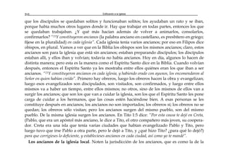 Edificando a la Iglesia212
que los discípulos se quedaban solitos y funcionaban solitos; los ayudaban un rato y se iban,
porque había muchos otros lugares donde ir. Hay que trabajar en todas partes, entonces los que
se quedaban trabajaban. ¿Y qué más hacían además de volver a animarlos, consolarlos,
confirmarlos? “23Y constituyeron ancianos (la palabra anciano en castellano, es presbítero en griego;
fíjese en la pluralidad) en cada iglesia”. Cada iglesia tenía varios ancianos; por eso en Filipos dice
obispos, en plural. Vamos a ver que en la Biblia los obispos son los mismos ancianos; claro, estos
ancianos son para la iglesia que está sin ancianos; estaban preparando discípulos; los discípulos
estaban allí, y ellos iban y volvían; todavía no había ancianos. Hoy en día, algunos lo hacen de
distinta manera; pero esta es la manera como el Espíritu Santo dice en la Biblia. Cuando volvían
después, entonces el Espíritu Santo ya les mostraba entre ellos quiénes eran los que iban a ser
ancianos. “23Y constituyeron ancianos en cada iglesia, y habiendo orado con ayunos, los encomendaron al
Señor en quien habían creído”. Primero hay obreros, luego los obreros hacen la obra y evangelizan;
luego esos evangelizados son discipulados, son visitados, son confirmados, y luego entre ellos
mismos va a haber un tiempo, entre ellos mismos; no otros, sino de los mismos de ellos van a
surgir los ancianos; que son los que van a cuidar la iglesia, son los que el Espíritu Santo les pone
carga de cuidar a los hermanos, que las cosas estén haciéndose bien. A esas personas se les
constituye después en ancianos; los ancianos no son importados; los obreros sí; los obreros no se
quedan; los obreros sólo visitan; pero los ancianos surgen del mismo pueblo, son del mismo
pueblo. De la misma iglesia surgen los ancianos. En Tito 1:5 dice: “Por esta causa te dejé en Creta,
(Pablo, que era un apóstol más anciano, le dice a Tito, el otro compañero más joven, su coopera-
dor. Creta era una isla que tenía varias ciudades que habían evangelizado Pablo y Tito, pero
luego tuvo que irse Pablo a otra parte, pero le dejó a Tito, y ¿qué hizo Tito? ¿para qué lo dejó?)
para que corrigieses lo deficiente, y establecieses ancianos en cada ciudad, así como yo te mandé”.
Los ancianos de la iglesia local. Noten la jurisdicción de los ancianos, que es como la de la
 