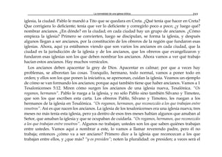 La normalidad de una iglesia bíblica 213
iglesia, la ciudad. Pablo le mandó a Tito que se quedara en Creta. ¿Qué tenía que hacer en Creta?
Que corrigiera lo deficiente; tenía que ver lo deficiente y corregirlo poco a poco; ¿y luego qué?
nombrar ancianos. ¿En dónde? en la ciudad; en cada ciudad hay un grupo de ancianos. ¿Cómo
empieza la iglesia? Primero se convierten, luego se discipulan, se forma la iglesia, y después
algunos llegan a ser ancianos, por la constitución de los obreros de la región que fundaron esas
iglesias. Ahora, aquí ya estábamos viendo que son varios los ancianos en cada ciudad, que la
ciudad es la jurisdicción de la iglesia y de los ancianos, que los obreros que evangelizaron y
fundaron esas iglesias son los que deben nombrar los ancianos. Ahora vamos a ver qué trabajo
hacían estos ancianos. Hay muchos versículos.
Los ancianos deben apacentar la grey de Dios. Apacentar es calmar; por que a veces hay
problemas, se alborotan las cosas. Tranquilo, hermano, todo normal, vamos a poner todo en
orden; y ellos son los que ponen la iniciativa, se apersonan, cuidan la iglesia. Veamos un ejemplo
de cómo se van formando los ancianos; porque aquí también tiene que haber ancianos. Vamos a 1
Tesalonicenses 5:12. Miren cómo surgen los ancianos de una iglesia nueva, Tesalónica. “Os
rogamos, hermanos”. Pablo le ruega a la iglesia, y no sólo Pablo sino también Silvano y Timoteo,
que son los que escriben esta carta. Los obreros Pablo, Silvano y Timoteo, les ruegan a los
hermanos de la iglesia en Tesalónica. “Os rogamos, hermanos, que reconozcáis a los que trabajan entre
vosotros”. Así es que nacen los ancianos. La iglesia de los tesalonicenses era una iglesia nueva; tres
meses no más tenía esta iglesia, pero ya dentro de esos tres meses habían algunos que amaban al
Señor, que amaban la iglesia y que se ocupaban de cuidarla. “Os rogamos, hermanos, que reconozcáis
a los que trabajan entre vosotros”. Algunos no trabajan; ustedes son los que saben quiénes trabajan
entre ustedes. Vamos aquí a nombrar a este, lo vamos a llamar reverendo padre, pero él no
trabaja; entonces ¿cómo va a ser anciano? Primero dice a la iglesia que reconozcan a los que
trabajan entre ellos, y ¿que más? “y os presiden”; noten la pluralidad: os presiden; a veces será el
 