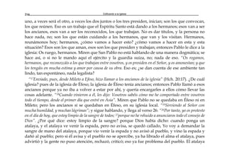 Edificando a la Iglesia214
uno, a veces será el otro, a veces los dos juntos o los tres presiden, inician; son los que convocan,
los que reúnen. Eso es un trabajo que el Espíritu Santo está dando a los hermanos; esos van a ser
los ancianos, esos van a ser los reconocidos, los que trabajan. No es dar títulos, y la persona no
hace nada, no; son los que están cuidando a los hermanos, que van y los visitan. Hermanos,
reunámonos hoy; hermanos, ¿cómo vamos a hacer esto? ¿cómo vamos a hacer en esta y esta
situación? Esos son los que aman, esos son los que presiden y trabajan; entonces Pablo le dice a la
iglesia: Os ruego, hermanos. Miren que San Pablo no está hablando de una manera dogmática; se
hace así, o si no le mando aquí el ejército y la guardia suiza, no; nada de eso. “Os rogamos,
hermanos, que reconozcáis a los que trabajan entre vosotros, y os presiden en el Señor, y os amonestan; y que
los tengáis en mucha estima y amor por causa de su obra. Eso es; ¿se dan cuenta de ese ambiente tan
lindo, tan espontáneo, nada legalista?
“17Enviado, pues, desde Mileto a Efeso, hizo llamar a los ancianos de la iglesia” (Hch. 20:17). ¿De cuál
iglesia? pues de la iglesia de Éfeso; la iglesia de Éfeso tenía ancianos; entonces Pablo llamó a esos
ancianos porque ya no iba a volver a estar por ahí, y quería encargarles a ellos cómo llevar las
cosas adelante. “18Cuando vinieron a él, les dijo: Vosotros sabéis cómo me he comportado entre vosotros
todo el tiempo, desde el primer día que entré en Asia”. Miren que Pablo no se quedaba en Éfeso ni en
Mileto; pero los ancianos sí se quedaban en Éfeso, en su iglesia local. “19Sirviendo al Señor con
mucha humildad, y muchas lágrimas”; y sigue hablando, y llega al verso 26: “26Por tanto, yo os protesto
en el día de hoy, que estoy limpio de la sangre de todos; 27porque no he rehuido a anunciaros todo el consejo de
Dios”. ¿Por qué dice: estoy limpio de la sangre? porque Dios había dicho: cuando ponga un
atalaya, y el atalaya ve venir la espada, pero no avisa, se quedó callado, Yo voy a demandar la
sangre de mano del atalaya, porque vio venir la espada y no avisó al pueblo, y vino la espada y
dañó al pueblo; pero si él avisa y el pueblo no se apercibe, ya ha librado el alma el atalaya, pues
advirtió y la gente no puso atención, rechazó, criticó; eso ya fue problema del pueblo. El atalaya
 