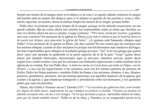 La normalidad de una iglesia bíblica 215
limpió sus manos de la sangre; pero si el atalaya ve la cosa y se queda callado, entonces la sangre
del pueblo está en manos del atalaya; pero si el atalaya es guarda de las puertas y avisa y dice:
miren, aquí hay un asunto, ahora el atalaya limpió las manos de la sangre, porque habló.
Pablo dice: os protesto que estoy limpio de la sangre, porque no he rehuido anunciaros, no me
quedé callado, dije las cosas; ahora son ustedes los responsables; antes yo tenía que decirlas; ya
una vez dichas ahora les toca a ustedes. Luego continúa: “28Por tanto, mirad por vosotros, (¿quiénes
son esos vosotros? los ancianos de la iglesia en Éfeso) y por todo el rebaño en que le Espíritu Santo os
ha puesto por obispos, para apacentar la iglesia del Señor”. ¿A quiénes está llamando obispos aquí
Pablo? A los ancianos de la iglesia en Éfeso. ¿Se dan cuenta? En eso vemos que los ancianos son
los mismos obispos; cuando se dice ancianos es porque son los hermanos más maduros del lugar,
los más responsables; pero obispos es la palabra griega epíscopos. “Epi” es la raíz griega que quiere
decir super; por ejemplo la epidermis es la parte superior de la de la piel. “Scopo” quiere decir
mirar; por ejemplo telescopio, microscopio; aquí es epíscopos, entonces epíscopo quiere decir
supervisor o sobreveedor; o sea que los ancianos son llamados supervisores o sobreveedores de la
iglesia de su ciudad. Por eso Pablo dice: “a todos los santos en Cristo Jesús que están en Filipos, con los
obispos”; o sea con los supervisores o los ancianos; esos son los mismo pastores de primera de
Pedro; Pedro les llama pastores y también Pablo les llama a los ancianos, obispos; o sea, obispos,
pastores, presbíteros, ancianos, son las mismas personas; son aquellos maduros de la iglesia, que
cuidan a la iglesia; y que empiezan trabajando y presidiendo entre los hermanos, y los apóstoles
piden que sean reconocidos.
Ahora, dice Pablo a Timoteo así en 1 Timoteo 5:17: “17Los ancianos que gobiernan bien, sean tenidos
por dignos de doble honor, mayormente los que trabajan en predicar y enseñar. 19Contra un anciano no
admitas acusación sino con dos o tres testigos. 20A los que persisten en pecar, repréndelos delante de todos,
para que los demás también teman”. Pablo es de la obra, y Timoteo, es su cooperador joven en la
 