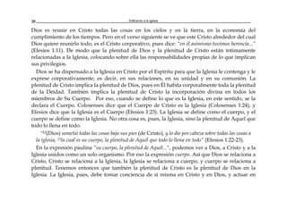 Edificando a la Iglesia20
Dios es reunir en Cristo todas las cosas en los cielos y en la tierra, en la economía del
cumplimiento de los tiempos. Pero en el verso siguiente se ve que este Cristo alrededor del cual
Dios quiere reunirlo todo, es el Cristo corporativo, pues dice: “en él asimismo tuvimos herencia...”
(Efesios 1:11). De modo que la plenitud de Dios y la plenitud de Cristo están íntimamente
relacionadas a la Iglesia, colocando sobre ella las responsabilidades propias de lo que implican
sus privilegios.
Dios se ha dispensado a la Iglesia en Cristo por el Espíritu para que la Iglesia le contenga y le
exprese corporativamente; es decir, en sus relaciones, en su unidad y en su comunión. La
plenitud de Cristo implica la plenitud de Dios, pues en Él habita corporalmente toda la plenitud
de la Deidad. También implica la plenitud de Cristo la incorporación divina en todos los
miembros de Su Cuerpo. Por eso, cuando se define lo que es la Iglesia, en este sentido, se la
declara el Cuerpo. Colosenses dice que el Cuerpo de Cristo es la Iglesia (Colosenses 1:24), y
Efesios dice que la Iglesia es el Cuerpo (Efesios 1:23). La Iglesia se define como el cuerpo, y el
cuerpo se define como la Iglesia. No otra cosa es, pues, la Iglesia, sino la plenitud de Aquel que
todo lo llena en todo.
"22(Dios) sometió todas las cosas bajo sus pies (de Cristo), y lo dio por cabeza sobre todas las cosas a
la iglesia, 23la cual es su cuerpo, la plenitud de Aquél que todo lo llena en todo” (Efesios 1:22-23).
En la expresión paulina “su cuerpo, la plenitud de Aquél...", podemos ver a Dios, a Cristo y a la
Iglesia unidos como un solo organismo. Por eso la expresión cuerpo. Así que Dios se relaciona a
Cristo, Cristo se relaciona a la Iglesia, la Iglesia se relaciona a cuerpo, y cuerpo se relaciona a
plenitud. Tenemos entonces que también la plenitud de Cristo es la plenitud de Dios en la
Iglesia. La Iglesia, pues, debe tomar conciencia de sí misma en Cristo y en Dios, y actuar en
 