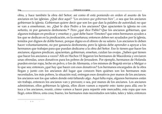 Edificando a la Iglesia216
obra, y hace también la obra del Señor; así como él está poniendo en orden el asunto de los
ancianos en las iglesias. ¿Qué dice aquí? “Los ancianos que gobiernan bien”, o sea que los ancianos
gobiernan la iglesia. Gobiernan quiere decir que son los que dan la palabra de autoridad; no que
se van a enseñorear, no. ¿Qué le dice Pedro a los ancianos? Que apacienten la iglesia no con
señorío, ni por ganancia deshonesta.38 Pero ¿qué dice Pablo? Que los ancianos gobiernan, que
algunos trabajan en predicar y enseñar; y ¿qué debe hacer Timoteo? que estos hermanos ayuden a
los que se dedican en la predicación, en la enseñanza; entonces deben ser ayudados por la iglesia,
tenidos por dignos de doble honor, porque digno es el obrero de su salario. Los ancianos lo deben
hacer voluntariamente, no por ganancia deshonesta; pero la iglesia debe aprender a apoyar a los
hermanos que trabajan para que puedan dedicarse a la obra del Señor. Eso lo tienen que hacer los
ancianos; algunos predican, apacientan, gobiernan, enseñan, cuidan las ovejas. ¿Saben qué tienen
que hacer los ancianos a veces? Allí en Hechos 11 llegaron los hermanos de Macedonia y enviaron
unas ofrendas, unos donativos para los pobres de Jerusalem. Por ejemplo, hermanos de Holanda
pueden enviar ropa, leche en polvo, o los de Alemania, o los mismos de Bogotá enviar a Melgar o
lo que sea; entonces ¿qué hay que hacer con esos donativos? Los hermanos encargados de la obra
llegan y junto con los ancianos del lugar que conocen bien quiénes son los hermanos más
necesitados, los más pobres, la situación real, entregan esos donativos por manos de los ancianos;
los ancianos son los que saben donde está faltando algo. Aquí falta ropa, algunos hermanos están
sin trabajo, entonces los ancianos van y proveen; o sea, por manos de los ancianos. Los ancianos
administran, ellos gobiernan la iglesia, ellos dicen vamos a repartir esto: tanto para allá; eso le
toca a los ancianos, reunir, cómo vamos a hacer para repartir este mercadito, esta ropa que nos
llegó, estos libros, esta cosa; bueno, los hermanos más necesitados son tales, tales y tales; entonces
r a a r
 