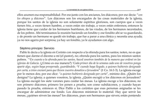 La normalidad de una iglesia bíblica 217
ellos asumen esa responsabilidad. Por eso junto con los ancianos, los diáconos; por eso decía: “con
los obispos y diáconos”. Los diáconos son los encargados de las cosas materiales de la iglesia,
porque los santos de la iglesia no son solamente espíritus gloriosos, son cuerpos que a veces
tienen frío, a veces tienen hambre, a veces están sin trabajo, a veces están enfermos; entonces la
iglesia tiene que cuidar de los hermanos huérfanos, de las viudas, de los hermanos necesitados,
de los pobres. Ahí terminamos la reunión haciendo un fondito y ese fondito ahí se va guardando,
y de pronto un hermano se quedó sin trabajo, que fue a parar a una clínica y necesita una ayuda;
ya no nos agarra por sorpresa; ya hay un fondito, ya le ayudamos con algo.
Séptimo principio: Servicio
Pablo le decía a la iglesia en Corinto con respecto a la ofrenda para los santos; noten, no es que
tienen que darme el diezmo a mí (el pastor), no; ofrenda para los santos, para los mismos santos
pobres. “1En cuanto a la ofrenda para los santos, haced vosotros también de la manera que ordené en las
iglesias de Galacia. (¿Cómo es esa manera?) 2Cada primer día de la semana cada uno de vosotros ponga
aparte algo, según haya prosperado, guardándolo. 3Y cuando haya llegado, a quienes hubiereis designado
por carta, a éstos enviaré para que lleven vuestro donativo a Jerusalem” (1 Co. 16:1-3). La iglesia escoge
por lo menos dos; por eso dice: “a quienes hubiereis designado por carta”, mínimo dos. ¿Quién los
designa? La iglesia; a quienes vosotros, la iglesia. ¿Quién escogió a los diáconos en Jerusalem?
La iglesia escogió los siete varones para cuidar las mesas. La iglesia escoge a los diáconos; no
son primero diáconos; primero los ponen a prueba; son como subdiáconos, y cuando hayan
pasado la prueba, entonces sí. Dice Pablo a los corintios que esas personas asignadas se les
encargue de administrar ese fondo. Los diáconos ministran lo material. Hay que servir las
mesas; ¿quiénes sirven las mesas? los diáconos, pues son hermanos que sirven; están poniendo
 