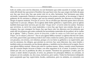 Edificando a la Iglesia218
todo en orden, esos son los diáconos; no son hermanos que están sacando el cuerpo, sino que
están allí donde hay que poner el hombro; hay que hacer esto, hay que cargar este bulto de papa
acá, hay que lavar esto, hay que poner esto en su sitio, hermanos. Son hermanos que están
sirviendo, cooperando. Entonces a esas personas se les ponen a prueba, se les encarga, y bajo el
gobierno de los ancianos u obispos, que son los mismos pastores, los diáconos se encargan de
dirigir el aspecto material. Principio de servicio. No se olviden que diaconía quiere decir servicio;
supervisor es episcopo, obispos. En la iglesia debe haber gobierno y supervisión, pero la iglesia
también tiene que tener servicio; por eso dice “el que sirve”; el servir entre los santos. Tenemos
que servirnos, sí, servir las cosas materiales; a veces hay que hacer una comida, hay que ir a
comprar, hay que conseguir los buses, hay que hacer esto; los diáconos son los primeros que
están allí; los primeros que están cuidando las necesidades materiales de los pobres, de la viudas
de la iglesia. “Pablo y Timoteo, siervos de Jesucristo, a todos los santos en Cristo Jesús que están en
Filipos, con los obispos y diáconos”. Esa es una iglesia bíblica normal. La iglesia está tras de Cristo,
en Cristo, para Cristo; que instruya todo lo de Cristo a todos los santos, pero santa, sin mezclarse
con pecados, con errores, con sistemas, porque a la vez tiene su gobierno y su supervisión, que
son los ancianos, los obispos, que prestan su servicio; hay unos diáconos, hay unos fondos y
también están en comunión con las demás iglesias, y también con los obreros de la región. Esa es
una iglesia bíblica normal. Ahora esto está en vuestras manos. Ahora, cuando vemos hermanos
que de corazón limpio invocan al Señor, con ellos seguimos la fe, el amor, la justicia. Los que
andan por ahí, eso es problema de ellos, no nuestro. Nosotros los queremos a todos, pero no
vamos a meter dentro el pecado, el error, no; primero los principios bíblicos, no cerrados, ni
tampoco así sin cuidado, no; dos cosas, inclusivos, pero santos. Todos los hermanos trabajando
pero aceptando que hay supervisión, locales, autónomos, pero no aislados, en comunión con
 