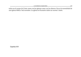 La normalidad de una iglesia bíblica 219
todos en el cuerpo de Cristo, tanto con las iglesias como con los obreros. Esa es la normalidad de
una iglesia bíblica. Sed normales. La iglesia en Facatativá debe ser normal. Amén.
Capítulo XVI
 