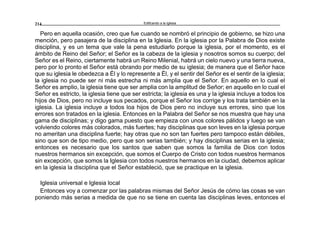 Edificando a la Iglesia214
Pero en aquella ocasión, creo que fue cuando se nombró el principio de gobierno, se hizo una
mención, pero pasajera de la disciplina en la Iglesia. En la iglesia por la Palabra de Dios existe
disciplina, y es un tema que vale la pena estudiarlo porque la iglesia, por el momento, es el
ámbito de Reino del Señor; el Señor es la cabeza de la iglesia y nosotros somos su cuerpo; del
Señor es el Reino, ciertamente habrá un Reino Milenial, habrá un cielo nuevo y una tierra nueva,
pero por lo pronto el Señor está obrando por medio de su iglesia; de manera que el Señor hace
que su iglesia le obedezca a Él y lo represente a Él, y el sentir del Señor es el sentir de la iglesia;
la iglesia no puede ser ni más estrecha ni más amplia que el Señor. En aquello en lo cual el
Señor es amplio, la iglesia tiene que ser amplia con la amplitud de Señor; en aquello en lo cual el
Señor es estricto, la iglesia tiene que ser estricta; la iglesia es una y la iglesia incluye a todos los
hijos de Dios, pero no incluye sus pecados, porque el Señor los corrige y los trata también en la
iglesia. La iglesia incluye a todos loa hijos de Dios pero no incluye sus errores, sino que los
errores son tratados en la iglesia. Entonces en la Palabra del Señor se nos muestra que hay una
gama de disciplinas; y digo gama puesto que empieza con unos colores pálidos y luego se van
volviendo colores más colorados, más fuertes; hay disciplinas que son leves en la iglesia porque
no ameritan una disciplina fuerte; hay otras que no son tan fuertes pero tampoco están débiles,
sino que son de tipo medio, pero que son serias también; y hay disciplinas serias en la iglesia;
entonces es necesario que los santos que saben que somos la familia de Dios con todos
nuestros hermanos sin excepción, que somos el Cuerpo de Cristo con todos nuestros hermanos
sin excepción, que somos la Iglesia con todos nuestros hermanos en la ciudad, debemos aplicar
en la iglesia la disciplina que el Señor estableció, que se practique en la iglesia.
Iglesia universal e Iglesia local
Entonces voy a comenzar por las palabras mismas del Señor Jesús de cómo las cosas se van
poniendo más serias a medida de que no se tiene en cuenta las disciplinas leves, entonces el
 