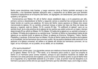 215
Señor pone disciplinas más fuertes, y luego veremos cómo el Señor también encargó a los
apóstoles, y los apóstoles también aplicaron esto, y específico en la Biblia para que también
nosotros la apliquemos en el Espíritu del Señor, sin agregarle, sin distorsionar, pero tampoco sin
quitarle y sin ignorar.
Comencemos por Mateo 18; allí el Señor Jesús estableció algo, y si lo pasamos por alto,
primero vamos a desobedecer al Señor y segundo vamos a cosechar las consecuencias de no
haber tenido en cuenta sus palabras. En boca del Señor Jesús aparece en Mateo dos veces
mencionada la iglesia. En su sentido universal incluye a todos los hijos de Dios de todas las
épocas y lugares; está en Mateo 16:18, cuando Él dijo: “Yo edificaré mi iglesia”; pero en su
sentido local, de la vida práctica de la iglesia de los santos que están juntos en un lugar y tiempo
determinado Él se refirió en Mateo 18. En Mateo 16 habla de la iglesia en su sentido universal, y
en Mateo 18 habla de la iglesia en su sentido local. También el Señor en Apocalipsis habla de las
iglesia en su sentido local, la iglesia en Efeso, la iglesia en Esmirna, Pérgamo, Tiatira, Sardis,
Filadelfia y Laodicea. Entonces aquí en Mateo 18 que el Señor habla de la disciplina de la iglesia
en la localidad, de los hermanos que conviven juntos. No se podría obedecer este versículo si se
aplicara a la iglesia universal; se refiere a la iglesia allí donde los hermanos conviven, en su
lugar, en su municipio, en su pueblo, en su aldea, en su localidad.
¿Por qué la disciplina?
Iglesia local: primer paso. Los siguientes versos son relativos al tema de la disciplina del Señor
en la iglesia. Mateo 18:15–22 “15
Por tanto, si tu hermano peca contra ti, (que nos enseña el
Señor si un hermano peca contra nosotros, porque lo que nosotros hacemos es hablar del
hermano con otras personas de la iglesia; y eso no es lo que el Señor quiere; lo que el Señor dice
es lo siguiente) vé y repréndele estando tú y él solos”; o sea, el primer nivel de disciplina a un
hermano que peca contra otro es que aquel hermano que fue ofendido vaya y se lo diga a solas,
 