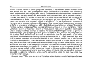 Edificando a la Iglesia216
a solas. Aquí en colores es pálido, porque es: Hermano, tú me ofendiste de esta manera, dijiste
esto, hiciste esto, etc., para que la persona tenga conciencia de que ofendió a un hermano y
tenga la oportunidad de corregir y pedir perdón. Entonces el Señor estableció eso; si tu hermano
peca contra ti. No es cuestión de ir a hablar con otros hermanos sino con el hermano que pecó
contra ti, en privado; tú y él solos; no le hables a otro antes de hablarle primero a él, porque si no,
desobedecemos al Señor y causamos más problemas; es a la persona que nos ofendió. “15b
Si te
oyere, has ganado a tu hermano”. ¿Cuál es el objetivo? No es desahogarse; es ganar al
hermano, que el hermano no tenga problemas con Dios; porque lo que hacemos a un hermano,
el Señor lo toma como si lo hacemos a Él. ¿Cuándo te vimos y te hicimos tal cosa? Cuando lo
hicisteis a uno de estos pequeñitos, conmigo lo hicisteis. ¿Cuándo te vimos hambriento y no te
visitamos o cuándo te visitamos, o cuándo te vimos, cuándo no te vimos? Cuando lo hicisteis con
uno de estos pequeñitos, conmigo lo hicisteis. Por eso cuando Pablo perseguía a la iglesia, el
Señor no le dijo: ¿Por qué persigues a mi iglesia? El Señor le dijo: ¿Por qué me persigues? Ahí
fue cuando Pablo entendió que el Señor se identificaba con sus pequeñitos, y que esos
pequeñitos son miembros del Señor y todos sus miembros son el Cuerpo de Cristo. Aquí dice
que si nuestro hermano; no dice si tu hermano el más cercano nuestro, no; si peca contra
nosotros nuestro hermano, cualquier hermano nuestro en Cristo en la ciudad; porque otro que
está lejos no es, sino con el que estamos allí conviviendo juntos; no debo hablarle a otra persona
y chismear acerca de lo que es ese otro hermano. Lo que el Señor manda es ir directamente a
esa persona y decírselo en privado, tú y él solos; y si tu hermano te oye y reconoce, te dirá: Sí,
hermano, eso es verdad, yo fallé contigo, de verdad yo fui necio, estaba molesto, tal cosa; sí,
perdóname, hermano, sinceramente aborrezco esto de mí mismo; listo, has ganado al hermano;
se acabó el problema; no fue sino una pequeña reprensión a solas, fue algo muy pálido muy
leve; no siempre se oye.
Segundo paso. “16
Mas si no te oyere, (ahí empieza a calentarse un poquito las cosas; ahora ya
 