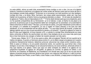 La disciplina en la iglesia 217
no esta pálido, ahora ya está más anaranjado) toma contigo a uno o dos, (no es a la iglesia
todavía; nosotros le decimos a la iglesia las cosas antes de tiempo) para que en boca de dos o
tres testigos conste toda palabra”. Entonces va a conversar con esa persona con dos testigos;
contigo son tres, y le dices: Mira, hermano, las cosas están equivocadas, están así; hay que
hablar con la persona; el Señor honra a la persona dándole un plazo. En el caso de Jezabel en
la iglesia en Tiatira, dice en Apocalipsis 2:21: “21
Y le he dado tiempo para que se arrepienta, pero
no ha querido arrepentirse de su fornicación. (y tú lo toleras; o sea, el Señor le da plazo a la
persona; la persona que no se arrepiente debe ser corregida por la autoridad; si la autoridad lo
tolera entonces el Señor dice) 22
He aquí, yo la arrojo en cama, y en gran tribulación (como ella no
se corrigió y ni ustedes la corrigieron, yo voy a meter mi mano directa) a los que con ella
adulteran, si no se arrepienten de las obras de ella. 23
Y a sus hijos heriré de muerte, y todas las
iglesia sabrán que yo soy el que escudriña la mente y el corazón”. Cuando la iglesia no hace lo
que Él dice que hagamos, le toca hacerlo a Él, y cuando lo corrige Dios directamente es cosa
seria; entonces el Señor da oportunidad con dos o tres testigos ya es una cosa más seria que
dos o tres hermanos nos vengan a hablar de nuestro pecado, es más serio.
Tercer paso. Mateo 18:17 “Si no los oyere a ellos, dilo a la iglesia” Recién ahí es cuando se le
habla a la iglesia. Cuando un hermano peca contra mí, yo no debo cargar a la iglesia con nuestro
problema interpersonal todavía; debemos procurar solucionar las cosas entre nosotros solos.
Sólo si pasa un tiempo y no se puede solucionar solos, es cuando hay que tomar dos o tres
testigos; si con dos o tres testigos no se soluciona todavía y la cosa continúa, entonces ahora sí
hay que decirlo a la iglesia. Claro que aquí en este contexto se refiere a la iglesia en su
respectiva localidad: la iglesia en Jerusalén, la iglesia en Corinto, la iglesia en Efeso, o en
Esmirna, en Cesarea, en Babilonia, en Facatativá o en donde sea; aquí ya no se ve que era la
iglesia universal porque entonces tendría que tomar una máquina del tiempo e ir allá al primer
siglo y hablarle a san Pedro, a san Pablo, a san Felipe, a san Andrés, y luego pasar a la época de
 