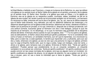 Edificando a la Iglesia218
la Edad Media y hablarle a san Francisco, y luego en la época de la Reforma; no, aquí se refiere
a la iglesia en su sentido local; el Señor habla de la iglesia en el sentido universal y de la iglesia
en el sentido local. El Señor dice: Escribe a la iglesia que está en Efeso, o a la iglesia en
Esmirna; esa es la iglesia en su respectivo pueblo, municipio, aldea, localidad; es allí en la
iglesia de esa ciudad, ahí recién cuando se ha procurado arreglar con el hermano, y el hermano
no reconoce su falta, entonces ahí se le dice a la iglesia. ¡Ay, ay, ay!, esa es la última instancia
que el Señor está diciendo, muy delicado; por eso no debemos saltarnos las instancias y no
debemos desahogarnos con la iglesia antes de tiempo; debemos ser rectos, obedecer al Señor y
hablar con la persona en privado; si no oye, entonces sí, después de un tiempo prudencial, con
una actitud correcta, buscando ganar al hermano con dos o tres testigos, porque lo que me
importa es el hermano; no mi desahogo, si no que mi hermano sea guardado de la disciplina
directa del Señor. Entonces ahora cuando no oye a la iglesia, dice: “17b
Y si no oyere a la iglesia,
(eso es delicadísimo, el Señor Jesús dice) tenle por gentil y publicano”. Ya no lo consideres más
como si fuese un hermano; un verdadero hermano, aun sin que lo reprendas, va a reconocer su
falta; pero si está mal, si está apartado, lo tendrá que reprender uno y suficiente, pero aun así
dos y nada, entonces a la iglesia; ya eso es raro que una persona no oiga a la iglesia; primero
que no oiga al Espíritu Santo solo, que no oiga a solas, luego con testigos, cosa tan seria, y
ahora a la iglesia, pero tampoco oye a la iglesia. Entonces el Señor dice: “Tenle por gentil y
publicano”. Puedes pensar que posiblemente no es un creyente verdadero; un creyente
verdadero no va a actuar así, entonces, “tenle por gentil y publicano”. Un gentil y publicano ya no
puede convivir en las cosas normales de la iglesia, sino que es alguien como un incrédulo. Un
gentil y publicano es alguien de afuera, no es alguien de adentro; no vas a pelear con él, no lo
vas a acusar, pero no vas a tener la intimidad que sí tiene la iglesia. “Tenle por gentil y
publicano”.
 