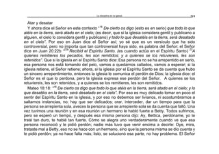 La disciplina en la iglesia 219
Atar y desatar
Y ahora dice el Señor en este contexto “18
De cierto os digo (esto es en serio) que todo lo que
atéis en la tierra, será atado en el cielo; (es decir, que si la iglesia considera gentil y publicano a
alguien, el cielo lo considera gentil y publicano) y todo lo que desatéis en la tierra, será desatado
en el cielo”. Por eso en Juan dice el Señor así; yo sé que es un versículo que ha sido
controversial, pero no importa que tan controversial haya sido, es palabra del Señor; el Señor
dice en Juan 20:22b “22b
Recibid el Espíritu Santo. (es cuando actúa en el Espíritu Santo) 23
A
quienes remitieres los pecados, les son remitidos; y a quienes se los retuviereis, les son
retenidos”. Que si la iglesia en el Espíritu Santo dice: Esa persona no se ha arrepentido en serio,
esa persona nos está tomando del pelo, vamos a quedarnos callados, vamos a esperar; si la
iglesia retiene, el Señor retiene; ahora, si la iglesia por el Espíritu Santo se da cuenta que hubo
un sincero arrepentimiento, entonces la iglesia le comunica el perdón de Dios; la iglesia dice: el
Señor es el que lo perdona, pero la iglesia expresa ese perdón del Señor. A quienes se los
retuviereis, les son retenidos, y a quienes se los remitieres, les son remitidos.
Mateo 18:18: “18
De cierto os digo que todo lo que atéis en la tierra, será atado en el cielo; y lo
que desatéis en la tierra, será desatado en el cielo”. Por eso es muy delicado tomar en poco el
sentir del Espíritu Santo en la iglesia, y por eso no debemos ser livianos, ni acostumbrarnos a
saltarnos instancias, no; hay que ser delicados; orar, interceder, dar un tiempo para que la
persona se arrepienta sola, aveces la persona que se arrepiente sola se da cuenta que falló. Una
vez tuvimos una reunión y en esa reunión un hermano le habló fuerte a Betty. Todos sufrimos,
pero se esperó un tiempo, y después esa misma persona dijo: Ay, Bettica, perdóname, yo te
traté tan duro, te hablé tan fuerte. Cómo se alegra uno verdaderamente cuando ve que esa
persona reconoció y le pidió perdón; nadie más tuvo que venir encima a decirle: Oye, mira,
trataste mal a Betty, eso no se hace con un hermano, sino que la persona misma se dio cuenta y
le pidió perdón; ya no hace falta más; listo, se solucionó esa parte, no hay problema. El Señor
 