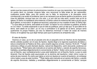 Edificando a la Iglesia220
quiere que las cosas primero la solucionemos nosotros sin que nos reprendan. Ser irreprensible
no quiere decir no cometer ninguna falta, sino reconocer la falta antes de ser reprendido;
cualquiera puede fallar, pero tan pronto ves tu falta, la reconoces y te disculpas como
corresponde y se acabó el problema; pero si es necesario que se llame aparte a la persona, ya la
cosa es delicada, aunque sea con uno solo, y si son dos es más serio, cuanto más ya en la
iglesia. El Señor no estableció otra instancia; el Señor colocó la instancia del cielo a la par que la
de la iglesia; no toca decir: la iglesia se equivocó, entonces yo voy a apelar al cielo. El Señor dijo:
“18
Lo que atéis en la tierra, será atado en el cielo”. El Señor no va a cambiar su palabra, el Señor
no va a decir: Tú estás esperando a que el cielo te justifique, pero yo dije que “lo que atéis en la
tierra, será atado en el cielo”; yo no voy a contradecir a la iglesia en la tierra, porque sería
quebrantar mi propia Palabra; por eso no debemos minimizar ni tratar de cosas de manera
liviana; en la iglesia hay que dejar tiempo para que la persona se arrepienta sola.
El caso de Apolos
Veamos un caso, ya no de un pecado sino de un pequeño error en Hechos de los Apóstoles,
donde ustedes pueden ver el caso de Apolos. Apolos llegó a la regiones superiores de Efeso y
estuvo enseñando la Palabra de Dios, pero enseñó algunos errores. Hechos 18:24,25: “25
Llegó
entonces a Efeso un judío llamado Apolos, natural de Alejandría, varón elocuente, poderoso en
las escrituras. 25
Éste había sido instruido en el camino del Señor; y siendo de espíritu fervoroso,
hablaba y enseñaba diligentemente lo concerniente al Señor”. Noten cómo es de correcto Lucas
por el Espíritu; aquí verdaderamente Lucas está hablando con el Espíritu Santo; Lucas no está
diciendo: Ese tal Apolos está equivocado en la doctrina del bautismo; noten cómo Lucas no
actúa de esa manera. Es cierto que había un error en Apolos en cuanto al bautismo, sin embargo
cómo habla Lucas de este hombre: “25
Éste había sido instruido en el camino del Señor; y siendo
de espíritu fervoroso, hablaba y enseñaba diligentemente lo concerniente al Señor, aunque
 