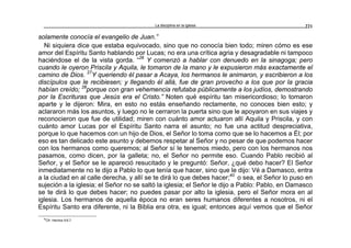La disciplina en la iglesia 221
solamente conocía el evangelio de Juan.”
Ni siquiera dice que estaba equivocado, sino que no conocía bien todo; miren cómo es ese
amor del Espíritu Santo hablando por Lucas; no era una crítica agria y desagradable ni tampoco
haciéndose el de la vista gorda. “26
Y comenzó a hablar con denuedo en la sinagoga; pero
cuando le oyeron Priscila y Aquila, le tomaron de la mano y le expusieron más exactamente el
camino de Dios. 27
Y queriendo él pasar a Acaya, los hermanos le animaron, y escribieron a los
discípulos que le recibiesen; y llegando él allá, fue de gran provecho a los que por la gracia
habían creído; 28
porque con gran vehemencia refutaba públicamente a los judíos, demostrando
por la Escrituras que Jesús era el Cristo.” Noten qué espíritu tan misericordioso; lo tomaron
aparte y le dijeron: Mira, en esto no estás enseñando rectamente, no conoces bien esto; y
aclararon más los asuntos, y luego no le cerraron la puerta sino que le apoyaron en sus viajes y
reconocieron que fue de utilidad; miren con cuánto amor actuaron allí Aquila y Priscila, y con
cuánto amor Lucas por el Espíritu Santo narra el asunto; no fue una actitud despreciativa,
porque lo que hacemos con un hijo de Dios, el Señor lo toma como que se lo hacemos a Él; por
eso es tan delicado este asunto y debemos respetar al Señor y no pesar de que podemos hacer
con los hermanos como queremos; al Señor sí le tenemos miedo, pero con los hermanos nos
pasamos, como dicen, por la galleta; no, el Señor no permite eso. Cuando Pablo recibió al
Señor, y el Señor se le apareció resucitado y le preguntó: Señor, ¿qué debo hacer? El Señor
inmediatamente no le dijo a Pablo lo que tenía que hacer, sino que le dijo: Vé a Damasco, entra
a la ciudad en al calle derecha, y allí se te dirá lo que debes hacer;40
o sea, el Señor lo puso en
sujeción a la iglesia; el Señor no se saltó la iglesia; el Señor le dijo a Pablo: Pablo, en Damasco
se te dirá lo que debes hacer; no puedes pasar por alto la iglesia, pero el Señor mora en al
iglesia. Los hermanos de aquella época no eran seres humanos diferentes a nosotros, ni el
Espíritu Santo era diferente, ni la Biblia era otra, es igual; entonces aquí vemos que el Señor
40
Cfr. Hechos 9:6,7.
 