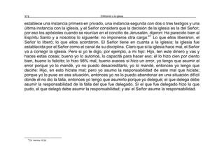 Edificando a la Iglesia222
establece una instancia primera en privado, una instancia segunda con dos o tres testigos y una
última instancia con la iglesia, y el Señor considera que la decisión de la iglesia es la del Señor;
por eso los apóstoles cuando se reunían en el concilio de Jerusalén, dijeron: Ha parecido bien al
Espíritu Santo y a nosotros lo siguiente: no imponeros otra carga.41
Lo que ellos liberaron, el
Señor lo liberó; lo que ellos acordaron. El Señor tiene en cuanta a la iglesia; la iglesia fue
establecida por el Señor como el canal de su disciplina. Claro que si la iglesia hace mal, el Señor
va a corregir la iglesia. Pero si yo le digo, por ejemplo, a mi hijo: Hijo, ten este dinero y vas y
haces estas cosas; bueno yo lo autoricé, lo capacité para hacer eso; él lo hizo cien por ciento
bien, bueno lo felicito; lo hizo 98% mal, bueno aveces si hizo un error, yo tengo que asumir el
error porque yo lo mandé, yo no puedo desacreditarlo, yo lo mandé, entonces yo tengo que
decirle: Hijo, en esto hiciste mal; pero yo asumo la responsabilidad de este mal que hiciste;
porque yo lo puse en esa situación, entonces yo no lo puedo abandonar en una situación difícil
donde él no dio la talla, entonces yo tengo que asumirlo porque yo delegué; el que delega debe
asumir la responsabilidad de la falla del que fue delegado. Si el que fue delegado hizo lo que
pudo, el que delegó debe asumir la responsabilidad; y así el Señor asume la responsabilidad.
41
Cfr. Hechos 15:28.
 