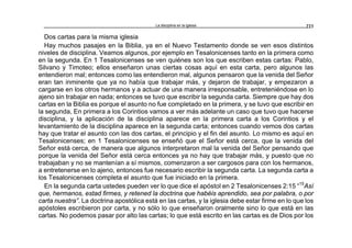 La disciplina en la iglesia 223
Dos cartas para la misma iglesia
Hay muchos pasajes en la Biblia, ya en el Nuevo Testamento donde se ven esos distintos
niveles de disciplina. Veamos algunos, por ejemplo en Tesalonicenses tanto en la primera como
en la segunda. En 1 Tesalonicenses se ven quiénes son los que escriben estas cartas: Pablo,
Silvano y Timoteo; ellos enseñaron unas ciertas cosas aquí en esta carta, pero algunos las
entendieron mal; entonces como las entendieron mal, algunos pensaron que la venida del Señor
eran tan inminente que ya no había que trabajar más, y dejaron de trabajar, y empezaron a
cargarse en los otros hermanos y a actuar de una manera irresponsable, entreteniéndose en lo
ajeno sin trabajar en nada; entonces se tuvo que escribir la segunda carta. Siempre que hay dos
cartas en la Biblia es porque el asunto no fue completado en la primera, y se tuvo que escribir en
la segunda, En primera a los Corintios vamos a ver más adelante un caso que tuvo que hacerse
disciplina, y la aplicación de la disciplina aparece en la primera carta a los Corintios y el
levantamiento de la disciplina aparece en la segunda carta; entonces cuando vemos dos cartas
hay que tratar el asunto con las dos cartas, el principio y el fin del asunto. Lo mismo es aquí en
Tesalonicenses; en 1 Tesalonicenses se enseñó que el Señor está cerca, que la venida del
Señor está cerca, de manera que algunos interpretaron mal la venida del Señor pensando que
porque la venida del Señor está cerca entonces ya no hay que trabajar más, y puesto que no
trabajaban y no se mantenían a sí mismos, comenzaron a ser cargosos para con los hermanos,
a entretenerse en lo ajeno, entonces fue necesario escribir la segunda carta. La segunda carta a
los Tesalonicenses completa el asunto que fue iniciado en la primera.
En la segunda carta ustedes pueden ver lo que dice el apóstol en 2 Tesalonicenses 2:15 “15
Así
que, hermanos, estad firmes, y retened la doctrina que habéis aprendido, sea por palabra, o por
carta nuestra”. La doctrina apostólica está en las cartas, y la iglesia debe estar firme en lo que los
apóstoles escribieron por carta, y no sólo lo que enseñaron oralmente sino lo que está en las
cartas. No podemos pasar por alto las cartas; lo que está escrito en las cartas es de Dios por los
 