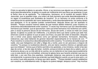 La disciplina en la iglesia 225
Cristo no aprueba la iglesia no aprueba. Ahora, si se reconoce que alguien es un hermano pero
anda desordenadamente, la iglesia no puede ser indiferente sino que tiene que apartarse; lo que
el Señor dice es de apartarse; “6
os ordenamos, hermanos, en el nombre de nuestro Señor
Jesucristo, que os apartéis (oiga, una orden) de todo hermano que ande desordenadamente, y
no según la enseñanza que recibisteis de nosotros”. Si un hermano no anda conforme a la
enseñanza de los apóstoles del nuevo testamento y anda desordenadamente, los santos tienen
que apartarse; si no se apartan pueden contaminarse; después tienes que ser apartado tú
también. 7
Porque vosotros mismos sabéis de qué manera debéis imitarnos; pues nosotros no
anduvimos desordenadamente entre vosotros”. A veces hay hermanos que son desordenados,
hermanos que mienten, que se aprovechan; claro que entre hermanos nos recibimos con cariño,
pero a veces la persona abusa de los hermanos, abusa del cariño, a veces se mete con cosas
ajenas; la iglesia no puede ser indiferente, y la persona tiene que darse cuenta que está mal;
entonces cuando la iglesia ve que se pasó una línea y se pasó del orden al desorden, después
van a entrar unos pasos específicos como por ejemplo borrachera, fornicación, desorden,
indecencia; aquí esta hablando de generar desorden especialmente en la manera de vivir. “7b
Pues nosotros no anduvimos desordenadamente entre vosotros, 8
ni comimos de balde el pan de
nadie, sino que trabajamos con afán y fatiga día y noche, para no ser gravosos a ninguno de
vosotros; 9
no porque no tuviésemos derecho, sino por daros nosotros mismos un ejemplo para
que nos imitaseis”. Vemos que el Señor permitió a los apóstoles, a los ministros, recibir si les dan
algo de comer, si les dan algo de beber, recibirlo, porque el obrero es digno de su salario, pero si
la persona abusa y se va más allá de la cuenta y se va metiendo en las cosas equivocadamente
y ya no esta dentro de la normalidad, entonces la iglesia tiene que hacerle entender que eso no
está bien, y por eso Dios dice apartaos, mantengan distancia, esa persona no esta actuando
correctamente; la persona tiene que entender que está fallando cuando ve que tú eres serio; y si
es contra ti que está pecando, le tienes que decir aparte. “10
Porque también cuando estábamos
con vosotros, os ordenábamos esto: Si alguno no quiere trabajar, tampoco coma”. Hay muchos
 