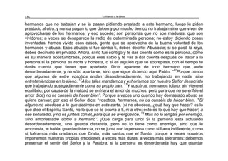 Edificando a la Iglesia226
hermanos que no trabajan y se la pasan pidiendo prestado a este hermano, luego le piden
prestado al otro, y nunca pagan lo que deben y por mucho tiempo no trabajan sino que viven de
aprovecharse de los hermanos, y eso sucede; son personas que no son maduras, que son
vividores; a veces se desaparece la radio de determinada persona; no estoy diciendo cosas
inventadas, hemos vivido esos casos, gente que se aprovecha de la buena voluntad de los
hermanos y abusa. Esos abusos si fue contra ti, debes decirle: Abusaste; si se pasó la raya,
debes decírselo en privado. Ahora, si no fue contigo y te das cuenta cómo es la persona, cómo
es su manera acostumbrada, porque eres sabio y te vas a dar cuenta después de tratar a la
persona si la persona es recta y honesta, o si es alguien que se sobrepasa, con el tiempo te
darás cuenta que tienes que apartarte. Dice: apártese de todo hermano que ande
desordenadamente, y no sólo apartarse, sino que sigue diciendo aquí Pablo: “11
Porque oímos
que algunos de entre vosotros andan desordenadamente, no trabajando en nada, sino
entreteniéndose en lo ajeno. 12
A los tales mandamos y exhortamos por nuestro Señor Jesucristo
que trabajando sosegadamente coma su propio pan. 13
Y vosotros, hermanos (claro, ahí viene el
equilibrio; por causa de la maldad se enfriará el amor de muchos, pero para que no se enfríe el
amor dice) no os canséis de hacer bien”. Porque a veces uno cuando hay demasiado abuso se
quiere cansar; por eso el Señor dice: “vosotros, hermanos, no os canséis de hacer bien. 14
Si
alguno no obedece a lo que decimos en esta carta, (si no obedece, ¿qué hay que hacer? es lo
que dice el Espíritu Santo, no lo que se te ocurra a ti, ni a otro; esto es lo que hay que hacer) a
ése señaladlo, y no os juntéis con él, para que se avergüence. 15
Mas no lo tengáis por enemigo,
sino amonestadle como a hermano”. ¡Qué carga para uno! Si la persona está actuando
desordenadamente, uno guarda distancia, pero no lo tiene como enemigo, sino que le
amonesta, le habla, guarda distancia, no se junta con la persona como si fuera indiferente, como
si fuéramos más cristianos que Cristo, más santos que el Santo; porque a veces nosotros
imponemos nuestras propias emociones a veces más duras, a veces más tolerantes; debemos
presentar el sentir del Señor y la Palabra; si la persona es desordenada hay que guardar
 