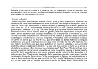 La disciplina en la iglesia 227
distancia y hay que amonestar a la persona mas no mantenerlo como un enemigo, sino
amonestarlo como a un hermano; aquí está hablando de la disciplina entre hermanos; una cosa
es el mundo otra cosa es entre hermanos.
Incesto en Corinto
Ahora en primera a los Corintios aparece un caso grave, y Pablo en esta carta reprende a los
hermanos por haber sido indiferentes en tratar el asunto; pero luego en la segunda carta él
calma las cosas. Aquí en la primera él pone la disciplina, y en la segunda la levanta; por eso así
como vimos en 1 y 2 a Tesalonicenses, tenemos que ver 1 y 2 a los Corintios. Miremos el caso
que había en Corinto (1 Co. 5:1-5): “1
De cierto se oye que hay entre vosotros fornicación, y tal
fornicación cual ni aun se nombra entre los gentiles; tanto que alguno tiene la mujer de su
padre”. El hijo adulteraba con su propia madrastra; eso ni siquiera en el mundo se oía, pero
sucedió en Corinto entre hermanos. Un hermano si no anda en el espíritu y anda en la carne,
puede llegar a un extremo que uno ni se imaginaba. “2
Y vosotros estáis envanecidos (la iglesia
en Corinto se sentía que era muy buena, que tenía todos los dones, hablaba en lenguas,
profetizaba y todo, pero no trataba el pecado que había en medio de ellos ¿No debierais más
bien haberos lamentado, para que fuese quitado de en medio de vosotros el que cometió tal
acción? La iglesia no debía ser indiferente, y si algo está deshonrando al Señor y a la iglesia, la
iglesia tiene que actuar. ¿Qué tiene que hacer la iglesia aquí? dice Pablo: 3
Ciertamente yo, como
ausente en cuerpo, pero presente en espíritu, ya como presente he juzgado al que tal cosa ha
hecho”. Es decir, eso esta mal, y ante eso no se puede quedar indiferente, hay que actuar; y él
actúa; por eso dice: 4
En el nombre de nuestro Señor Jesucristo, reunidos vosotros y mi espíritu,
con el poder de nuestro Señor Jesús, 5
el tal sea entregado a Satanás para destrucción de la
carne, a fin de que le espíritu sea salvo en el día del Señor Jesús”. No le están haciendo un mal
sino un bien, para que su “espíritu sea salvo en el día del Señor Jesús”. Debe recibir una
 