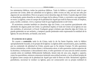 Edificando a la Iglesia22
los ministerios bíblicos, todas las prácticas bíblicas. Todo lo bíblico y espiritual, todo lo que
proviene de Cristo, debe ser admitido en la Iglesia y debe vivirse en ella, así sea tan sólo por
algunos de sus miembros. Pero es un grave error desechar algo de Cristo. Cuando algo de Cristo
es desechado, quien desecha se coloca en lugar de la cabeza, Cristo, y convierte a sus seguidores
en secta. La Iglesia, como el cuerpo de la plenitud de Aquél que todo lo llena en todo, le implica,
pues, recibir, contener, vivir y expresar todo lo que legítimamente es de Cristo.
El sectarismo consiste también en desechar algo de Cristo, o en reunirse parcialmente sólo
alrededor de alguna parte de Cristo. La plenitud implica el todo de Cristo en la Iglesia en sus
dos sentidos, el universal y el local. Cualquier grupo cristiano que deseche algo de Cristo, no
puede pretender no ser sectario, y tampoco puede pretender estar expresando la realidad de la
Iglesia. Es una división, un bando, una secta.
El contenido de la iglesia
En cuanto a contenido, todo lo de Cristo, todo lo de Su Santo Espíritu, todo lo bíblico
apropiadamente trazado, es lo propio de la Iglesia. La Iglesia debe caracterizarse, pues, también,
por su contenido de plenitud en Cristo, puesto que es Su mismo Cuerpo. Si sólo queremos
ciertos ministerios, o sólo ciertos dones y rechazamos otros, si sólo queremos ciertos aspectos de
la doctrina y rechazamos o descuidamos otros, si sólo queremos ver una cara de ciertos asuntos
cuando estos en realidad, bíblicamente hablando, tienen más de una cara, ángulo y aspecto,
como los querubines, entonces estaremos teniendo una actitud sectaria, y no la actitud propia de
la Iglesia como cuerpo de la plenitud de Aquél que todo lo llena en todo. Sectarismo significa
partidismo, seccionar la verdad. La Iglesia, para ser consecuente con su propia realidad en
 