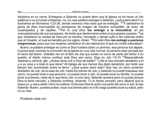 Edificando a la Iglesia228
disciplina en su carne. Entregarlo a Satanás no quiere decir que la iglesia va ha hacer un rito
satánico o va a invocar a Satanás, no, no; esa palabra entregar a Satanás, ¿qué quiere decir? Lo
ilustramos en Romanos 1:23-26, donde veremos más claro qué es entregar. “23
Y cambiaron la
gloria de Dios incorruptible en semejanza de imagen de hombre corruptible, de aves, de
cuadrúpedos y de reptiles. 24
Por lo cual Dios los entregó a la inmundicia, en las
concupiscencias de sus corazones, de modo que deshonraron entre sí sus propios cuerpos, 25
ya
que cambiaron la verdad de Dios por la mentira, honrando y dando culto a las criaturas antes
que al Creador, el cual es bendito por los siglos. Amén. 26
Por esto Dios los entregó a pasiones
vergonzosas; pues aun sus mujeres cambiaron el uso natural por el que es contra naturaleza”.
Bueno, la palabra entregar es como si Dios hubiera dado un permiso; esa persona fue dejada.
Cuando está viviendo la comunión de la iglesia en una vida normal, la persona está cercada por
el cerco del Señor. Ustedes ven en el libro de Job que existe un cerco de parte del Señor a su
pueblo; el diablo mismo confesó ante Dios ese cerco. Dice en Job 1:9,10 “9
Respondiendo
Satanás a Jehová, dijo: ¿Acaso teme Job a Dios de balde? 10
¿No le has cercado alrededor a él
y a su casa y a todo lo que tiene? Al trabajo de sus manos has dado bendición; por tanto sus
bienes han aumentado sobre la tierra.” ¿Qué quiere decir esto? Que hay un cerco protector
alrededor de Job, de la casa de Job, hasta los bienes de Job; y Satanás no puede traspasar ese
cerco, no puede tocar a esa persona, no puede tocar a Job, no puede tocar su familia, no puede
tocar sus bienes, nada de lo que tiene Job, ni una vaca. Satanás quisiera pero no puede porque
Dios lo tiene cercado, y Satanás confiesa, diciendo: Tú lo tienes cercado; pero déjame que lo
toque yo, y vas a saber cómo te maldice. Entonces Dios le quitó una parte del cerco a Job; le dijo
Satanás: Bueno, puedes probar, tocar sus bienes pero no a él; luego puedes tocar su salud, pero
no su vida.
Pruébese cada uno
 