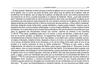 La disciplina en la iglesia 229
Si Dios guarda, Satanás no tiene acceso; cuando la iglesia vive en comunión, en la vida normal
de la iglesia, hay un cerco de parte de Dios; pero aquel que se aparta de la iglesia, está en
problemas con la iglesia, que se aleja de la iglesia, se aleja del cerco, esa misma persona abre
una brecha en el cerco y queda expuesta a un ataque de Satanás. Ahora, ¿qué esta diciendo
aquí? Satanás no puede tocar la carne de esa persona; pero ante una disciplina, la iglesia ya no
considera que esa persona esté actuando de una manera correcta en la iglesia; por lo tanto la
iglesia entiende que debe permitir a Dios la corrección de esa persona, y Dios utiliza a Satanás;
entonces Satanás puede enfermarlo, puede debilitarlo y hasta puede matarlo. Veamos que la
disciplina de Dios a veces implica enfermedad, a veces implica debilidad, a veces implica muerte
prematura; no muerte eterna sino muerte física prematura. No que la persona se perdió sino que
para no perderse fue disciplinado incluso con muerte. Leemos en primera a los Corintios
11:28-32 “28
Por tanto, pruébese cada uno a sí mismo, y coma así del pan, y beba de la copa”.
Ese es el primer escalón; si fallamos, no esperemos hasta que nos reprendan; uno mismo,
inmediatamente el Espíritu Santo le dice: has fallado, no te dejes caer, caíste al escalón quince,
no bajes al dieciséis, súbete al trece, después al doce y al once y ve subiendo; el Espíritu Santo
no te acusa; el Espíritu Santo sí te convence y a la vez te indica cómo salir; pero si uno no se
prueba a sí mismo entonces le toca al Señor probarnos. “29
Porque el que come y bebe
indignamente, sin discernir el cuerpo del Señor, juicio come y bebe para sí”. Ese juicio no es el
juicio eterno, sino un juicio temporal, una corrección del Señor. Si la persona esta viviendo una
vida equivocada y sin embargo lo toma livianamente y quiere participar de la Cena del Señor con
la iglesia como si no hubiera pecado, entonces el Señor dice que esa persona está comiendo
juicio; y luego ¿cómo se manifiesta ese juicio por su liviandad con la sinceridad del Señor y la
iglesia? “30
Por lo cual (porque la persona comió juicio en su liviandad) hay muchos enfermos y
debilitados entre vosotros, y muchos duermen”. Este dormir es una muerte prematura del
cristiano que por pecar fue corregido con muerte para no ser condenado con el mundo como lo
dice aquí. 31
Si, pues, nos examinásemos a nosotros mismos, (si uno reconoce sus faltas, pues,
 