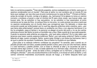 Edificando a la Iglesia230
listo) no seríamos juzgados; 32
mas siendo juzgados, somos castigados por el Señor, para que no
seamos condenados con el mundo”. Para que el señor no nos condene con el mundo Él nos
tiene que castigar; por eso dice que el juicio comienza por la casa de Dios.42
Primero el Señor,
antes de corregir al mundo, corrige a la iglesia. ¡Ay, hermanos! Si la iglesia no toma un camino
correcto y empieza a buscar a usar el nombre de Él para otras cosas: que buscar plata, que
buscar esto. No se extrañen si hay secuestros, no se extrañen si hay asesinatos; el juicio
comienza por la casa de Dios, no porque Dios no nos ama, no; justo porque nos ama y para que
no seamos condenados con el mundo tiene que corregirnos aquí. Es delicado; a veces esa
corrección puede ser enfermedad; por lo cual hay algunos enfermos entre vosotros; pero, ¿por
qué tiene esta enfermedad? porque tiene un problema con Dios o con algunos hermanos y no
los ha arreglado; pasa el tiempo y la persona va allegar al punto del juicio y no se da cuenta;
entonces el amor del Señor le pone un bombillo rojo y dice: Date cuenta de lo que está pasando.
Cuando la persona está enferma se pregunta, ¿por qué estoy enfermo? Es lo más sabio que
tenemos que hacer cuando estamos enfermos: Señor ¿por qué estoy enfermo? Señor si estoy
fallando en algo, quiero corregirlo; Señor, quiero estar contigo y con todos los hermanos; bien y
sé que tu gracia me ayudará; muéstrame. Que el Señor te muestre en que fallaste.
¿Qué pasa si tú estando enfermo confiesas tus pecados? Te sanarás; pero cuando es un
pecado privado sólo con Dios, puedes pedirle perdón a Dios; pero si es con otro hermano, debes
ir a ese hermano y pedirle perdón; aun si traes tu ofrenda al altar y te acuerdas de que tu
hermano tiene algo contra ti, o sea, le estás debiendo a tu hermano algo, entonces vé primero,
deja tu ofrenda en el altar antes de darla a Dios y arréglate con tu hermano, y después ven y
entrega tu ofrenda;43
pero nos acostumbramos a ser livianos, a no tomar en serio al Señor, y nos
vamos volviendo insensibles acumulando ascuas de fuego, y el Señor después tiene que
42
Cfr. 1 Pedro 4:17.
43
Cfr. Mateo 5:21-26.
 