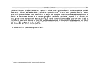 La disciplina en la iglesia 231
corregirnos para que tengamos en cuenta lo grave; porque cuando uno toma las cosas graves
de manera liviana, el Señor tiene que hacernos un trancón44
fuerte para que nos demos cuenta
que sí es grave la cosa y no es liviana; lo mejor es arreglar; con sinceridad le pides perdón al
Señor, le participas. Ahora, si le tienes que pedir perdón a personas, pídele; si la persona no
está, pero tienes la decisión definitiva de que en la primera oportunidad que el Señor te dé lo
solucionas, el Señor conoce tu corazón, el Señor te conoce; lo importante es ser serios, no tomar
las cosas del Señor en forma liviana.
Enfermedades y muertes prematuras
44
Trancón en Colombia es embotellamiento del tránsito; congestión de vehículos.
 
