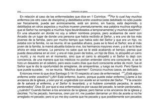 Edificando a la Iglesia232
En relación al caso de las enfermedades que dice en 1 Corintios: “30
Por lo cual hay muchos
enfermos (es otro caso de disciplina) y debilitados entre vosotros (este debilitado no sólo puede
ser físicamente, puede ser anímicamente, está sin ánimo, sin fuerza, está deprimido, o
debilitados en otros aspectos y muchos mueren prematuramente; esa palabra muchos significa
que el Señor ha corregido a muchos hijos llevándoselos a tempranamente) y muchos duermen”.
En una situación en donde no voy a referir nombres propios, pero acabamos de venir con
Arcadio de un lugar de donde una persona que había recibido al Señor, y era uno de los más
jóvenes de la familia, pero por mucho tiempo que había sido del Señor y que era un hijo, no
estaba con la familia, no se reunía; él se quedaba afuera, pues se lo llevó el Señor; era el más
joven de la familia, la mamá abuelita todavía vive, los hermanos mayores viven, y a él se lo llevó
ahora en esta semana. La persona no sabe que se le está acabando el tiempo; piensa que
puede descuidarse en el vivir; y era el más joven de todos, un hijo de Dios, lo atropelló un carro
y murió; y no murió en el momento, sino que el carro lo atropelló y el Señor lo dejó con
conciencia, de una manera que los médicos no podían entender cómo era consciente, si se le
hizo un desastre en el celebro, pero esos cuatro días que duró consciente antes de morir, fue el
Señor que le dio la oportunidad de arreglarse, de arrepentirse, y luego se murió. Pero fíjese lo
que puede suceder, no se reunía. “Muchos duermen”. Conozco muchos casos, es delicado.
Entonces miren lo que dice Santiago 5:14-15 respecto al caso de enfermedad. “14
¿Está alguno
enfermo entre vosotros? (¡Ah! Está enfermo, bueno, porque puede estar enfermo) Llame a los
ancianos de la iglesia, y oren por él, ungiéndole con aceite en el nombre del Señor. 15
Y la oración
de fe salvará al enfermo, y el Señor lo levantará; y si hubiere cometido pecados, le serán
perdonados”. Dice SI, por que si esa enfermedad es por causa del pecado, le serán perdonados,
¿cuándo? Cuando llamen a los ancianos de la iglesia; pero llamar a los ancianos de la iglesia y
decirles: Yo he pecado, hermanos, oren por mí; me pueden derramar un litro de aceite si no he
arreglado mi pecado; pero si yo me doy cuenta que he pecado y que posiblemente son pecados
 