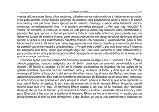 La disciplina en la iglesia 233
y estoy allí, entonces llamo a los ancianos, a los hermanos más maduros y hablamos en privado,
y les pido perdón, si han fallado conmigo los perdono, nos perdonamos unos a otros y el Señor
nos sana y nos perdona. Pero fíjense en la relación; Santiago cuando está hablando de los
enfermos, inmediatamente dice: “y si hubiere cometido pecados”. ¿Ven que hay relación? A
veces, no siempre, a veces en el caso de Job, pero a veces hay relación entre enfermedad y
pecado. No que vamos a llamar pecador a todo el que esté enfermo; pero puede ser, no
debemos juzgar de manera liviana, pero tampoco debemos ser desentendidos de lo que dice el
Señor; a veces si nos examinamos nosotros mismos, no necesita Él examinarnos, pero si nos
hacemos los tontos, Él tiene que hacer algo para que nos demos cuenta; y a veces lo que hace
es permitir una enfermedad o una debilidad. ¿Por qué estoy débil? ¿por qué estoy seco? Algo no
he arreglado con Dios, tengo que arreglar algo con Dios para sanarme o para fortalecerme y
para continuar en vida y tener la oportunidad de seguirle sirviendo más al Señor en la tierra, y no
que nos tenga que llevar.
Entonces fíjese que esa corrección del Señor se llama castigo. Dice 1 Corintios 11:32: “32
Mas
siendo juzgados, somos castigados por el Señor, para que no seamos condenados con el
mundo”. El Señor sí castiga. Yo leí en la historia eclesiástica de Eusebio, de los siglos de la
iglesia primitiva, que una vez un hermano pecó y se hacía el tonto, y dice que se echó de
enemigo al Señor, y lo azotó, y ahí se humilló el hermano, fue el amor del Señor; pero tuvo que
azotarlo directamente. Eso está en la historia eclesiástica de Eusebio, es un caso real, entonces
se arrepintió y le dio gracias al Señor porque lo azotó, porque el Señor al que ama reprende, o
sea que el Señor sí castiga. El otro caso es el que me contó el hermano Efraín Angarita, que él
mismo tuvo que vivir aquí. El hermano Efraín estaba a las dos de la mañana bien cansado
después de un día de trabajo, y lo despierta el Señor y le dice: Levántate ahora mismo y vete
para Girardot; a las dos de la mañana el hermano Efraín se fue a la terminal, y resulta que no
tenía dinero de él sino de otro compañero, y dijo: Bueno, yo voy a usar este dinero y después se
 