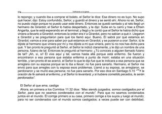 Edificando a la Iglesia234
lo repongo; y cuando iba a comprar el boleto, el Señor le dice: Ese dinero no es tuyo. No supo
qué hacer; dijo: Estoy confundido, Señor; y guardó el dinero y se sentó ahí. Ahora no sé, Señor,
no puedo viajar porque no puedo usar este dinero. Entonces se quedó sentado y al rato llegó un
hermano de Girardot; el Señor lo había despertado, y le dijo: Sube en tu carro y trae a Efraín
Angarita, que te está esperando en el terminal; y llegó y le contó que el Señor le había dicho que
viniera a llevarlo a Girardot; entonces la orden era ir a Girardot, pero no sabían a qué ir. Llegaron
a Girardot y se preguntaron para qué los llamó aquí. Bueno, Él sabrá por qué estamos en
Girardot; vamos a orar para saber por qué estamos en Girardot; y se pusieron a orar: Señor, tú le
dijiste al hermano que viniera por mí y me dijiste a mí que viniera, pero tú no nos has dicho para
qué. Y tan pronto le preguntó al Señor, el Señor le indicó claramente, y le dijo un nombre de una
persona, fulano de tal. Entonces le preguntó al hermano: ¿Tú conoces a alguien llamado fulano
de tal? ¡Ah, sí, sí! Él vive aquí y tal; vamos hasta allá porque está enfermo. Se fueron y
encontraron a esa persona que estaba enferma a punto de morir; estaba en una situación
terrible, y tan pronto él se acercó, el Señor lo que le dijo fue que le indicara a esa persona que se
arreglara con su esposa porque se lo iba a llevar; no fue para sanarlo. Hermano, el Señor me
envió para que arregles con tu esposa esos problemas. Llamó a su esposa, se arreglaron, se
perdonaron y se murió esa persona; no fue para sanarlo. Por eso dice en Santiago 5.15 “15
Y la
oración de fe salvará al enfermo, y el Señor lo levantará; y si hubiere cometido pecados, le serán
perdonados”.
El Señor al que ama, castiga
Ahora, en primera a los Corintios 11:32 dice: “Mas siendo juzgados, somos castigados por el
Señor, para que no seamos condenados con el mundo”. Para que no seamos condenados
juntos en el mundo. Él corrige primero a su casa, primero corrige a los suyos y luego al mundo;
para no ser condenados con el mundo somos castigados; a veces puede ser con debilidad,
 