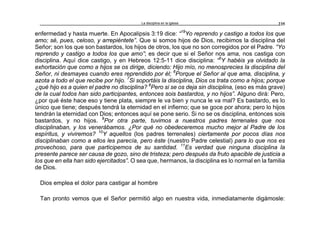 La disciplina en la iglesia 235
enfermedad y hasta muerte. En Apocalipsis 3:19 dice: “19
Yo reprendo y castigo a todos los que
amo; sé, pues, celoso, y arrepiéntete”. Que si somos hijos de Dios, recibimos la disciplina del
Señor; son los que son bastardos, los hijos de otros, los que no son corregidos por el Padre. “Yo
reprendo y castigo a todos los que amo”; es decir que si el Señor nos ama, nos castiga con
disciplina. Aquí dice castigo, y en Hebreos 12:5-11 dice disciplina: “5
Y habéis ya olvidado la
exhortación que como a hijos se os dirige, diciendo: Hijo mío, no menosprecies la disciplina del
Señor, ni desmayes cuando eres reprendido por él; 6
Porque el Señor al que ama, disciplina, y
azota a todo el que recibe por hijo. 7
Si soportáis la disciplina, Dios os trata como a hijos; porque
¿qué hijo es a quien el padre no disciplina? 8
Pero si se os deja sin disciplina, (eso es más grave)
de la cual todos han sido participantes, entonces sois bastardos, y no hijos”. Alguno dirá: Pero,
¿por qué éste hace eso y tiene plata, siempre le va bien y nunca le va mal? Es bastardo, es lo
único que tiene; después tendrá la eternidad en el infierno; que se goce por ahora; pero lo hijos
tendrán la eternidad con Dios; entonces aquí se pone serio. Si no se os disciplina, entonces sois
bastardos, y no hijos. 9
Por otra parte, tuvimos a nuestros padres terrenales que nos
disciplinaban, y los venerábamos. ¿Por qué no obedeceremos mucho mejor al Padre de los
espíritus, y viviremos? 10
Y aquellos (los padres terrenales) ciertamente por pocos días nos
disciplinaban como a ellos les parecía, pero éste (nuestro Padre celestial) para lo que nos es
provechoso, para que participemos de su santidad. 11
Es verdad que ninguna disciplina la
presente parece ser causa de gozo, sino de tristeza; pero después da fruto apacible de justicia a
los que en ella han sido ejercitados”. O sea que, hermanos, la disciplina es lo normal en la familia
de Dios.
Dios emplea el dolor para castigar al hombre
Tan pronto vemos que el Señor permitió algo en nuestra vida, inmediatamente digámosle:
 