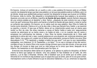 La disciplina en la iglesia 237
En-hacore, incluso al cambiar de un sueño a otro y esa palabra En-hacore está en al Biblia;
cuando me despierte tengo que leer esa palabra; yo sé que esa palabra está en la Biblia, pero no
sé dónde, tengo que grabármela porque cuando me despierte la tengo que buscar en la Biblia;
En-hacore, toda la noche. Me desperté e inmediatamente busqué esa palabra y la encontré.
Aparece una sola vez en al Biblia y significa la fuente del que clamó, cuando Sansón después
de una victoria estaba en el desierto; y dice: Señor, ¿después de esta victoria me vas a dejar
morir de sed? entonces Dios abrió una fuente y la llamó la fuente del que clamó; y toda la noche
yo soñando esa palabra, En-hacore; yo no sabía qué era esa palabra. Aquí Dios le habla de
noche como diciendo: Clama a mí y yo te doy vida; y dice que Sansón fue y bebió, y se reanimó
su espíritu y revivió. O sea que el Señor Jesús en su misericordia quiere que yo clame para
recibir su fluir de vida. De otras maneras a veces el Señor habla a cada uno; seguramente
cuando se adormece en su lecho viene y le habla al oído, o si no cuando cae en cama y
empiezan los sufrimientos los dolores. y dice: Dios ha tenido misericordia de ti, Dios está
apartando tu alma del mal; o sea, cuando estamos en una situación así, entonces tenemos que
decir: Señor, me vuelvo a ti; y estar con el Señor para entenderlo, porque el Señor nos ama. Dice
Apocalipsis 3:19 “19
Yo reprendo y castigo a todos los que amo”. Los que no son reprendidos,
castigados, son (Hebreos 12: 8) “bastardos, y no hijos”. Tú no vas a corregir el hijo del vecino;
corriges el tuyo; lo mismo Dios a los suyos corrige primero que a los del mundo; a los que ama
los corrige; el mundo lo deja que viva su vida porque es lo único que tiene; después irá la
infierno, los bastardos no son disciplinados pero los hijos, sí.
Entonces esa disciplina debe darse en la iglesia; si la iglesia no aplica la disciplina, el Señor
mismo la tiene que aplicar en directo. Una vez estaba mi hijo Esteban en al calle, de niño
todavía, y yo le dije a Silvanita: Silvana, dile a Esteban que ya es tarde que se entre; pues
Silvanita en mi nombre le dijo Esteban que mi papá dice que se entre, pero él no se quiso entrar,
menospreció como si fuera Silvana la que le estuviera hablando y no yo; entonces la segunda
 
