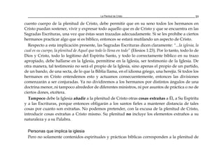 La Plenitud de Cristo 23
cuento cuerpo de la plenitud de Cristo, debe permitir que en su seno todos los hermanos en
Cristo puedan sostener, vivir y expresar todo aquello que es de Cristo y que se encuentra en las
Sagradas Escrituras, una vez que éstas sean trazadas adecuadamente. Si se les prohíbe a ciertos
hermanos practicar algo que sí es bíblico, entonces se estará mutilando un aspecto de Cristo.
Respecto a esta implicación presente, las Sagradas Escrituras dicen claramente: "...la iglesia, la
cual es su cuerpo, la plenitud de Aquel que todo lo llena en todo” (Efesios 1:23). Por lo tanto, todo lo de
Dios y Cristo, todo lo legítimo del Espíritu Santo, y todo lo correctamente bíblico en su trazo
apropiado, debe hallarse en la Iglesia, permitirse en la Iglesia, ser testimonio de la Iglesia. De
otra manera, tal testimonio no será el propio de la Iglesia, sino apenas el propio de un partido,
de un bando, de una secta, de lo que la Biblia llama, en el idioma griego, una herejía. Si todos los
hermanos en Cristo entendemos esto y actuamos consecuentemente, entonces las divisiones
comenzarán a ser conjuradas. Ya no dividiremos a los hermanos por distintos ángulos de una
doctrina menor, ni tampoco alrededor de diferentes ministros, ni por asuntos de práctica o no de
ciertos dones, etcétera.
Tampoco debe la Iglesia añadir a la plenitud de Cristo otras cosas extrañas a Él, a Su Espíritu
y a las Escrituras, porque entonces obligarán a los santos fieles a mantener distancia de tales
cosas por cuanto son extrañas. No podemos pretender, con la excusa de la plenitud de Cristo,
introducir cosas extrañas a Cristo mismo. Su plenitud no incluye los elementos extraños a su
naturaleza y a su Palabra.
Personas que implica la iglesia
Pero no solamente contenidos espirituales y prácticas bíblicas corresponden a la plenitud de
 