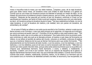 Edificando a la Iglesia240
masa e impurifica toda la masa; por eso debe tratarse. 7
Limpiaos, pues, de la vieja levadura,
para que seáis nueva masa, sin levadura como sois (Pablo le está diciendo a la iglesia en
Corinto que es una masa con levadura porque ha tolerado el pecado en medio de ellos, no ha
tratado de solucionar el problema) porque nuestra pascua, que es Cristo, ya fue sacrificada por
nosotros”. Después de las pascuas se comían el pan sin levadura; entonces si Cristo ya fue
sacrificado por nosotros, por tanto si Cristo murió por nosotros, tenemos que vivir una vida santa,
es decir, sin levadura porque la levadura leuda la masa. 8
Así que celebremos la fiesta, no con la
vieja levadura, ni con la levadura de malicia y de maldad, sino con panes sin levadura, de
sinceridad y de verdad”.
En el verso 9 Pablo se refiere a una carta que le escribió a los Corintios, anterior a esta que se
llama primera a los Corintios; o sea que esta primera es la segunda y la segunda es la tercera,
por que la primera se perdió; pero en 1 Corintios 5:9 él se refiere a esa carta anterior aquí. “9
Os
he escrito por carta, que no os juntéis con lo fornicarios”. Eso había dicho él en la primera carta,
pero entonces en esta otra que es la llamada primera, él explica a qué clase de fornicarios se
refiere; no se refiere al sentido de salirse del mundo, volverse un ermitaño, entonces él explica
que es a mantener distancia de los que se llaman hermanos pero que andan fornicando. “10
No
absolutamente con los fornicarios de este mundo, o con los avaros, o con los ladrones, o con los
ladrones, o con los idólatras; pues en tal caos os sería necesario salir del mundo. 11
Más bien os
escribí (por esto quedó más bien ésta, porque esta carta aclara la primera) que no os juntéis con
ninguno que, llamándose hermano, fuere fornicario, o avaro, o idólatra, o maldiciente, o
borracho, o ladrón; con el tal ni aun comáis”. Esto es un aspecto de disciplina de la iglesia; si
alguien llamándose hermano fuere esto; hay que entender esta palabra. Cuando dice fornicario,
cuando dice avaro, idólatra, maldiciente, borracho, ladrón, no se refiere a un hermano que en
una ocasión tuvo un momento de debilidad cometió una falla, la reconoció y fue recuperado; se
 