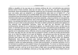 La disciplina en la iglesia 241
refiere a aquellos en los que esa es su manera continua de vivir; normalmente esa persona
fornica como si fuera correcto, esta vez con esta, otra vez con otra, con otra y siempre esta
fornicando, tiene esa tendencia constante; puede ser que un hermano como David, por ejemplo,
tuvo una caída, pero se arrepintió y su arrepentimiento está claro en el Salmo 51, y fue
restaurado y el mismo Dios por el profeta Natán dijo que lo había perdonado. Aquí se refiere a
una persona que llamándose hermano actúa de esa manera consuetudinariamente, o sea, aquí
menciona seis casos que la iglesia tiene que tener presente, y dice no juntarse con esa persona,
y ni siquiera comer con esa persona; eso lo dice claramente la Palabra; o sea que el Señor es
santo, y la santidad del Señor es el muro de la ciudad de Dios que separa lo que es de Dios para
dentro y lo que es del mundo para afuera. Por esto no deben juntarse los santos de la iglesia con
una persona que llamándose hermano, fuere de este tipo de hermano que fornica
continuamente, porque él va a contaminar la iglesia, va a leudar toda la masa. La otra cosa es
avaro; un hermano que es avaro, constantemente es avaro; una persona que es del Señor, pues
tiene su naturaleza nueva, que es generosa, o que la naturaleza vieja tiene la tendencia a ser
egoísta con la naturaleza nueva, entonces vence su propio egoísmo; pero si la persona siempre
es avara, hay algo raro ahí; por eso dice no juntarse ni comer, no sólo en el caso de fornicación
sino, en el caso de avaricia; en el caso de idolatría, una persona que dice ser hermano, pero
además de adorar a Dios adora otra cosa, distinta al Hijo que debe ser adorado, se llama
hermano pero adora otra cosa, entonces los santos tampoco se deben juntar con idólatras.
Maldiciente, dice que es hermano pero siempre está hablando mal las palabras, está
maldiciendo, permanentemente está hablando palabras soeces; entonces tampoco hay que
juntarse ni comer con estas personas; y el otro caso es borracho, un hermano borracho; no si a
un hermano le sucede en una ocasión incluso sin proponérselo. Yo conocí un hermano que en
una ocasión hasta sin querer en un almuerzo, no calculó bien el vino que se le sirvió y se levantó
mareado, una vez; una vez se le fue la mano a Noé; pero una persona borracha, que varias
veces le da lugar a esa debilidad, entonces ya hay algo extraño ahí. Por eso el Señor dice por
 