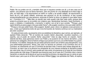 Edificando a la Iglesia242
Pablo: No os juntéis con él; y también dice que ni siquiera comáis con él; y el otro caso es el
ladrón; una persona que se llama hermano, pero de pronto en una debilidad se le lleva algo a
otro, se roba algo, o se equivocaron en darle un vuelto y se quedó callado, se equivocaron a
favor de él y se quedó callado, entonces esa persona no es de confianza; si eso sucede
acostumbradamente con esa persona, entonces el Señor le dice a la iglesia lo que debe hacer
en 1 Corintios 5:11: “11
Más bien os escribí (por esto quedó más bien esta carta, porque ésta
aclara la primera) que no os juntéis con ninguno que, llamándose hermano, fuere fornicario, o
avaro, o idólatra, o maldiciente, o borracho, o ladrón; con el tal ni aun comáis. 12
Porque ¿qué
razón tendría yo para juzgar a los que están fuera? ¿No juzgáis vosotros a los que están dentro?
13
Porque a los que están fuera, Dios juzgará. Quitad, pues, (dice a la iglesia) a ese perverso (o
sea, a éste que habíamos leído de que vivía fornicando de manera continua con su madrastra)
de entre vosotros”.
En esta primera carta, se presenta cómo se establece la disciplina; aquí vemos, por ejemplo, al
apóstol Pablo diciendo: “4
En el nombre de nuestro Señor Jesucristo, reunidos vosotros y mi
espíritu, con el poder de nuestro Señor Jesucristo”. Esto es algo hecho en oración, hecho
delante de Dios; esas personas oraron con Pablo y se pusieron en las manos del Señor, y esa
persona fue castigada. Dice la historia antigua que parece que tuvo una enfermedad muy grave;
la historia, no la Biblia. Después de que estas persona oraron así al Señor para disciplinarlo, tuvo
una enfermedad gravísima. Ahora, ese caso no termina en primera a los Corintios sino en 2
Corintios; es interesante ver que 2 Corintios se escribió más o menos seis meses después de 1
Corintios; es decir que si la persona se arrepiente de una manera evidente la disciplina puede
ser más corta; hay un mínimo, pero puede ser más corta; si la persona no lo hace de una manera
clara puede ser más larga. El ejemplo que tenemos aquí es el caso de 2 Corintios más o menos
haciendo un estudio de la época en que se escribió la primera y la segunda que no viene al caso
hacerlo aquí; pero que en el libro del hermano William Paleit, Las epístolas de Pablo, él explica
 