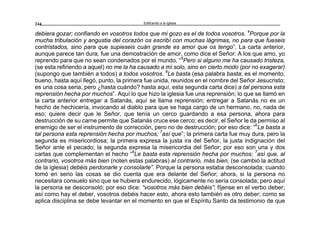Edificando a la Iglesia244
debiera gozar; confiando en vosotros todos que mi gozo es el de todos vosotros. 4
Porque por la
mucha tribulación y angustia del corazón os escribí con muchas lágrimas, no para que fueseis
contristados, sino para que supieseis cuán grande es amor que os tengo”. La carta anterior,
aunque parece tan dura, fue una demostración de amor, como dice el Señor: A los que amo, yo
reprendo para que no sean condenados por el mundo. “5
Pero si alguno me ha causado tristeza,
(se esta refiriendo a aquel) no me la ha causado a mí solo, sino en cierto modo (por no exagerar)
(supongo que también a todos) a todos vosotros. 6
Le basta (esa palabra basta; es el momento,
bueno, hasta aquí llegó, punto, la primera fue unida, reunidos en el nombre del Señor Jesucristo;
es una cosa seria, pero ¿hasta cuándo? hasta aquí, esta segunda carta dice) a tal persona esta
reprensión hecha por muchos”. Aquí lo que hizo la iglesia fue una reprensión; lo que se llamó en
la carta anterior entregar a Satanás, aquí se llama reprensión; entregar a Satanás no es un
hecho de hechicería, invocando al diablo para que se haga cargo de un hermano, no, nada de
eso; quiere decir que le Señor, que tenía un cerco guardando a esa persona, ahora para
destrucción de su carne permite que Satanás cruce ese cerco; es decir, el Señor le da permiso al
enemigo de ser el instrumento de corrección, pero no de destrucción; por eso dice: “6
Le basta a
tal persona esta reprensión hecha por muchos; 7
así que”; la primera carta fue muy dura, pero la
segunda es misericordiosa; la primera expresa la justa ira del Señor, la justa indignación del
Señor ante el pecado; la segunda expresa la misericordia del Señor; por eso son una y dos
cartas que complementan el hecho “6
Le basta esta reprensión hecha por muchos; 7
así que, al
contrario, vosotros más bien (noten estas palabras) al contrario, más bien, (se cambió la actitud
de la iglesia) debéis perdonarle y consolarle”. Porque la persona estaba desconsolada; cuando
tomó en serio las cosas se dio cuenta que era delante del Señor; ahora, si la persona no
necesitara consuelo sino que se hubiera endurecido, lógicamente no sería consolada; pero aquí
la persona se desconsoló; por eso dice: “vosotros más bien debéis”; fíjense en el verbo deber;
así como hay el deber, vosotros debéis hacer esto, ahora esto también es otro deber; como se
aplica disciplina se debe levantar en el momento en que el Espíritu Santo da testimonio de que
 