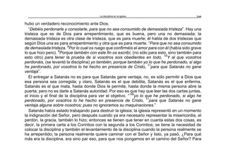 La disciplina en la iglesia 245
hubo un verdadero reconocimiento ante Dios.
“Debéis perdonarle y consolarle, para que no sea consumido de demasiada tristeza”. Hay una
tristeza que es de Dios para arrepentimiento, que es buena, pero una no demasiada; la
demasiada tristeza es otra clase de tristeza, que es para muerte; él habla de dos tristezas que
según Dios una es para arrepentimiento y otra que es para muerte. “Para que no sea consumido
de demasiada tristeza. 8
Por lo cual os ruego que confirméis el amor para con él (había sido grave
lo que hizo pero). 9
Porque también con este fin os escribí, (no sólo para esto, sino también para
esto otro) para tener la prueba de si vosotros sois obedientes en todo. 10
Y al que vosotros
perdonáis, (se levantó la disciplina) yo también; porque también yo lo que he perdonado, si algo
he perdonado, por vosotros lo he hecho en presencia de Cristo, 11
para que Satanás no gane
ventaja”.
El entregar a Satanás no es para que Satanás gane ventaja, no, es sólo permitir a Dios que
esa persona sea corregida; y claro, Satanás es el que debilita, Satanás es el que enferma,
Satanás es el que mata, hasta donde Dios le permite, hasta donde la misma persona abre la
puerta; pero no es darle a Satanás autoridad. Por eso es que hay que leer las dos cartas juntas,
el inicio y el final de la disciplina para ver el objetivo. “10b
yo lo que he perdonado, si algo he
perdonado, por vosotros lo he hecho en presencia de Cristo, 11
para que Satanás no gane
ventaja alguna sobre nosotros; pues no ignoramos su maquinaciones.”
Satanás había estado trabajando para destruir la iglesia; la iglesia representó en un momento
la indignación del Señor, pero después cuando ya era necesario representar la misericordia, el
perdón, la gracia, también lo hizo; entonces se tienen que tener en cuanta estas dos cosas, es
decir, la primera carta a los Corintios con la segunda a los Corintios; se tiene la necesidad de
colocar la disciplina y también el levantamiento de la disciplina cuando la persona realmente se
ha arrepentido; la persona realmente quiere caminar con el Señor y listo, ya pasó. ¿Para qué
más era la disciplina, era sino par eso, para que nos pongamos en el camino del Señor? Para
 